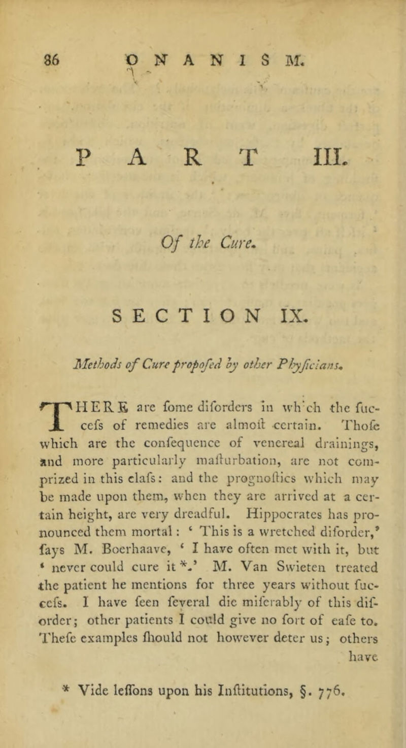 PART IIL 0/ the Cure. SECTION IX. Methods of Cur^ fropofed hy other Plyfcians* HERE are fome dlfordcrs în uh ch the fuc- cefs of remedies are almoif certain. Thofê which are the confequcnce of venereal drainings, and more particularly mallurbation, are not coin- prized in this clafs : and the prognoftics which may be made upon them, when they are arrived at a cer- tain height, are very dreadful. Hippocrates has pro- nounced them mortal : ‘ This is a wretched diforder,* fays M. Boerhaave, ‘ I have often met with it, but ‘ never could cure itM. Van Swieten treated the patient he mentions for three years without fuc- cefs. I have feen feyeral die mifcrably of this dif- erder; other patients I could give no fort of cafe to. Thefc examples flrould not however deter us ; others have * Vide leflbns upon his Inftitutions, §. 776,