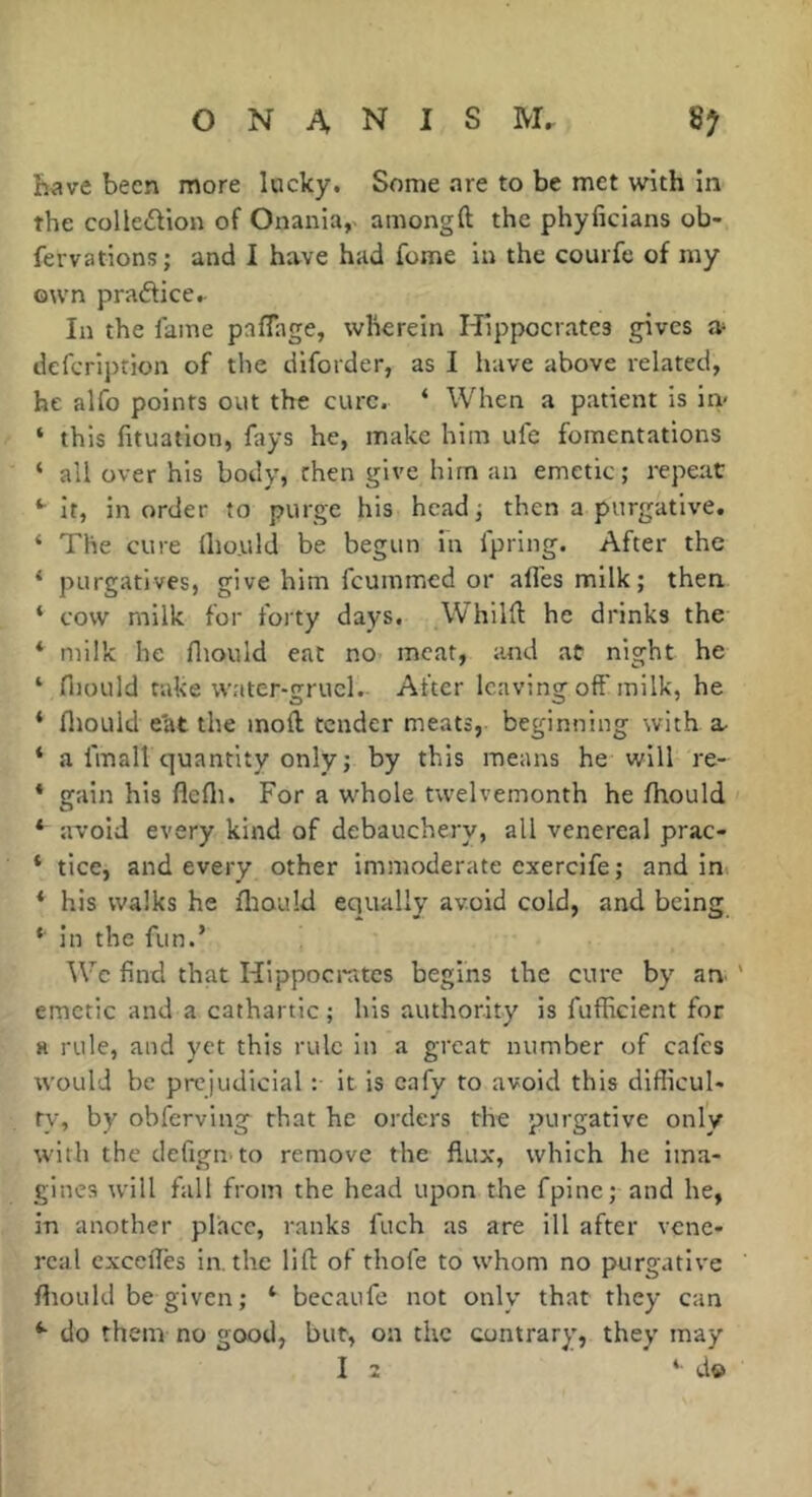 have been more lucky. Some .are to be met with in the colledion of Onania, among ft the phyficians ob- fervations; and I have had fome in the courfe of my own pradficcr In the lame paflage, wherein Hippocrates gives Or defcription of the diforder, as I have above related, he alfo points out the cure. ‘ When a patient is in- ‘ this fituatlon, fays he, make him ule fomentations ‘ all over his body, then give him an emetic; repeat ‘•it, in order to purge his head; then a purgative. ‘ The cure Iho.uld be begun in fpring. After the ‘ purgatives, give him feummed or allés milk; then ‘ cow milk for forty days, Whilft he drinks the * milk he fliould eat no meat, and at night he ‘ Hiould rake water-gruel. After leaving off milk, he ‘ fliould e'at the moft tender meats, beginning with * a fmall quantity only ; by this means he will re- * gain his flefli. For a whole twelvemonth he fhould * avoid every kind of debauchery, all venereal prac- * tice, and every other immoderate exerclfe ; andin * his walks he fliould equally avoid cold, and being * In the fun.’ ^Vc find that Hippocrates begins the cure by am ' emetic and a cathartic ; his authority is fufficient for H rule, and yet this rule in a great number of cafes would be prejudicial :• it is cafy to avoid this difficul* ty, by obferving that he orders the purgative only with the tlefigii'to remove the flux, which he ima- gines will fall from the head upon the fpine; and he, in another place, ranks fuch as are ill after vene- real cxceftes lathe lift of thofe to whom no purgative fliould be given ; ‘ becaufe not only that they can do them no good, but, on the contrary, they may I 2 ‘ d©