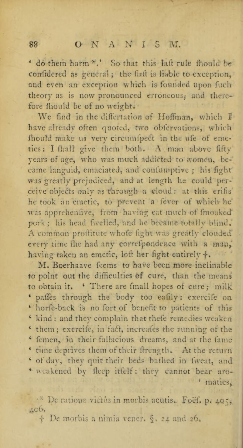 * do them harm So that this laft rule fhoiikl he confidered as general ; the firll is liable to exception, and even an exception which is founded upon fiich theory as is now pronounced ei roneous^ and there- fore fltould be of no weight. We find in the diflL*rtaiion of Hoffman, wliich I have already often quoted, two obfervations, which fliould mafee us very circnmfpedt in the ufe of ente- tics ; I (half give them both. A m:m above fifty years of age, who was much addicted to it omen, be- came languid, emaciated, and coni'umptive ; his fight was greatly prejudiced, and at length he could per- ceive objects only as through a cloud: at this erills he took an emetic, to prevent a fever of which he' M as appreheniive, from having eat much of fmoaked })ork ; his head fwclled, and he bccitme totally blind.' A eoinmon prollitute whofe tight was greatly clouded every time flte had any correipondence with a man,' having taken an emetic, loft her fight entirely f. M. Boerhaave feems to have been more inclinable to point out the difficulties of cure, than the means to obtain it. ‘ There are fmall hopes of cure; milk ‘ palfes through the body too eafily: exerclfe on ‘ horfe-back is no fort of benefit to patients of this ‘ kind : and they complain that thefe remedies we:iken; ‘ them j cxcrcife, in fadf, inereafes the running of the ‘ femcn, in their fallacious dreams, and at the fame ‘ time deprives them of their ftrengtli. At the return ‘ ofdav, thev quit their beds bathed in fweat, and *■ ULakened by lleep itltlf : they cannot bear aro- ‘ matics. De ratioue victiia in morbis ucutis., Foef. p. 405, •tch. t Do morbis a nimia vcncr. §. 24 and 26.