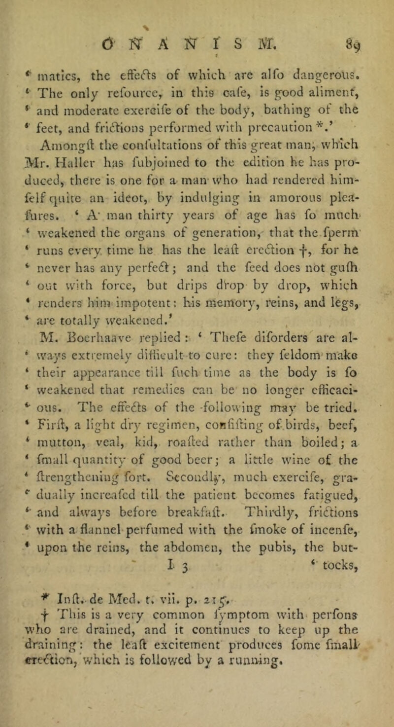 f *■ matîcs, the eftefts of which are alfo dangerous. ‘ The only relource, in this cale, is good aliment, ‘ and moderate exercife of the body, bathing ot the * feet, and fric^bions performed with precaution Amongft the confultations of this great man, which Mr. Haller has fubjoined to the edition he has pro- duced, there is one for a manwho had rendered hlm- felf quite an ideot, by indulging in amorous plca- lUres. ‘ A' man thirty years of age has fo much- ‘ weakened the organs of generation, that the fperin ‘ runs every, time he has the lead; erctdion f, for he *■ never has any pcrfeéb ; and the feed does not gufh ‘ out with force, but drips drop by drop, which ‘ renders him impotent: his memory, reins, and legs, * are totally weakened.' M. Eoerhaave replied : ‘ Thefe dlforders are al- ‘ ways extremely difiicult to cure : they feldom’mako ‘ their appearance till fuch time as the body is fo ‘ weakened that remedies can be no longer cfficaci- *' ous. The cfieéls of the following rrray be tried. ‘ Fird, a light dry regimen, confiding of birds, beef, ‘ mutton, veal, kid, roaded rather than boiled; a * fmall quantity of good beer; a little wine of the ‘ drengtheniiig fort. Secondly, much exercife, gra- *■ dually increafed till the patient becomes fatigued, and always before breakfad. Thirdly, frictions *■ with a flannel perfumed with the fmoke of incenfe, * upon the reins, the abdomen, the pubis, the but- 1 3 ‘ tocks, Ind. de Med. t. vii. p. 21^. -f- This is a very common fymptom with* perfons who are drained, and it continues to keep up the draining: the lead excitement produces fume fmalh eretftion, which is followxd by a running.
