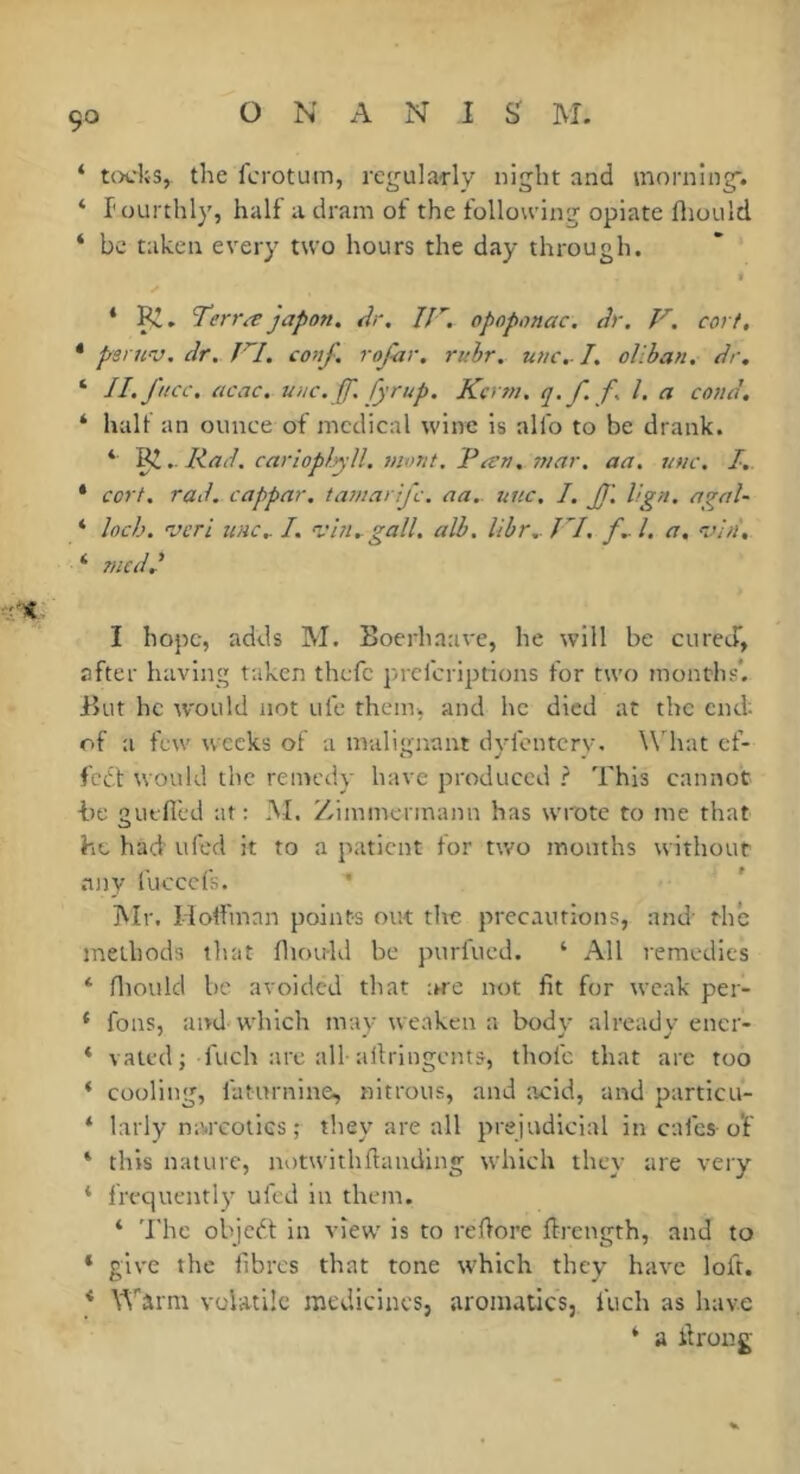 ‘ t()cl;s, the fcrotum, rcgula-rly night and morning'. ‘ l'ourtlily, half a dram of the following opiate fliould ‘ be taken every two hours the day through. * I^. Terra japon. Ar, opoponac. Ar. V. corf, * penav. Ar. conf, rojhr. rulr. une,-1, oliban. Ar. ‘ II. jUcc. acac. uuc. ff. fyrup. Kcrm. 1. ei coiiA. ‘ half an ounce of medical wine is alfo to be drank. * Ral. carloplyU. mont. Tan. mar. aa. une. I. * cort. raA. cappar. tamarije. aa.. une. I. ff. Hgn. agal- ‘ Inch, 'veri tine.. I. 'vin. gall. alb. libr..TI, f..l. a. vin, ‘ meAA I hope, adds M. Boerhaave, he will be cured, after having taken thefc prclcrlptions for two months*. But he would not ufe them, and he died at the end; of a few weeks of a malisrnant dvfontcrv. \\hat cf- c> ^ . fc6t would the remedy have produced ? This cannot he guffi'ed at: M. Zimmermann has wrote to me that he had' ufed it to a patient for two months without .any i'ucccfs. IVIr. Hoffinnn points out the precautions, and- thé methods that fliouhl be purfued. ‘ All remedies ‘ fliould be avoided that arc not fit for weak per- * fons, and which may weaken a body already encr- ‘ valcd j fuch :irc all-allringents, thofc that are too * cooling, faturnine, nitrous, and ;icid, and particu- ‘ larly mwcoiics ; they are all prejudicial in cafes-o'f ‘ this nature, notwith fia tiding which they are very * frequently ufed in them. ‘ The objedi: in view is to refiore ftfcngth, and to * give the fibres that tone which they have loft. * \^’'arm volatile raedicincs, aromatics, luch as have ‘ a firong-