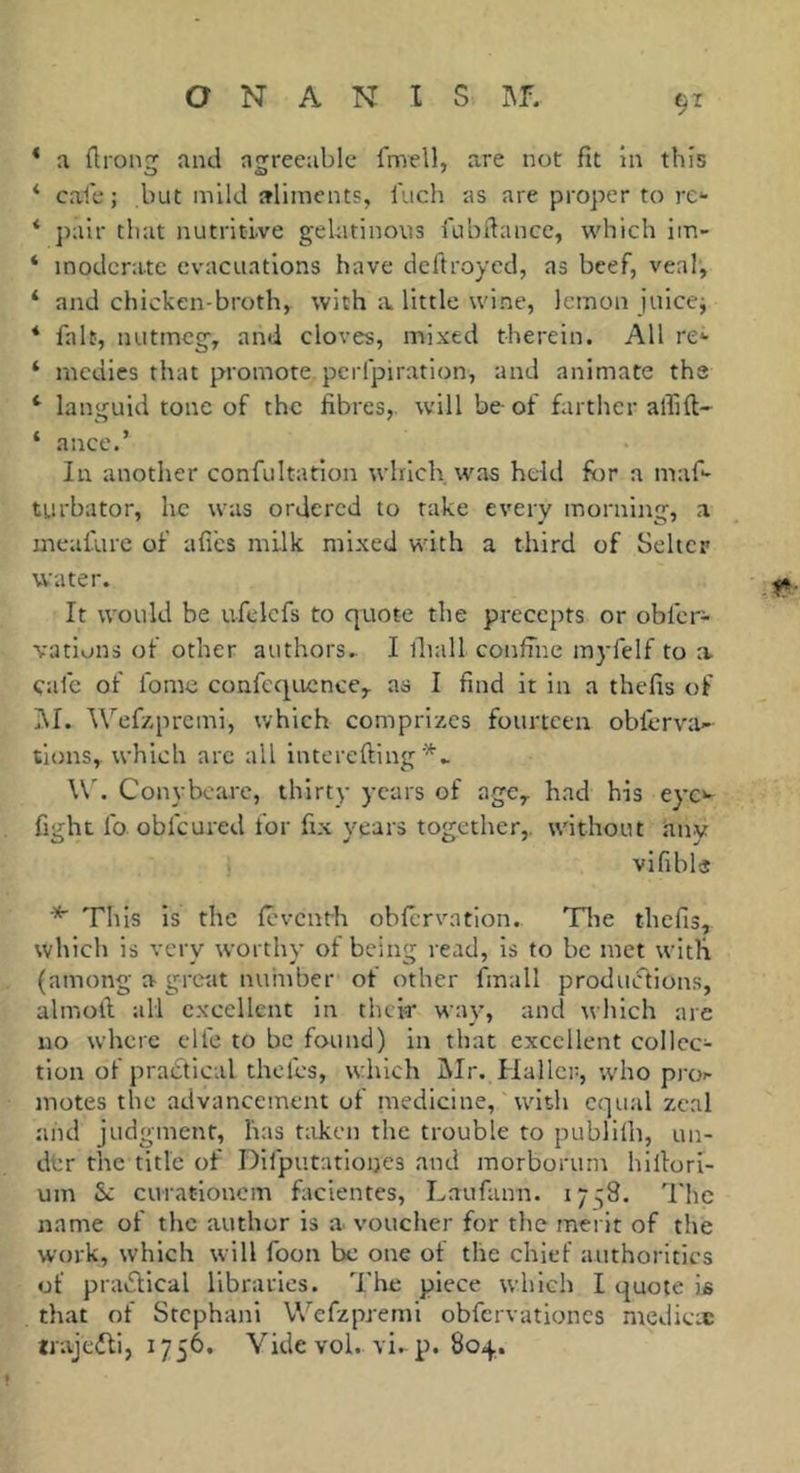 ‘ a ürong and agreeable fmell, are not fit in this * cale ; but mild aliments, l'uch as are proper to rc- * pair that nutritive gelatinous fubfiancc, which im- ‘ moderate evacuations have deftroyed, as beef, veal, * and chicken-broth, with a little wine, lemon juicej * fait, nutmeg, and cloves, mixed therein. All re*- ‘ medics that promote perfpiration, and animate the ‘ languid tone of the fibres,, will be- of farther alfift- ‘ ance.’ In another confultation which was held for a maf- turbator, he was ordered to rake every morning, a meafurc of afies milk mixed with a third of Seltcp water. It would be ufelcfs to quote the precepts or obfer- vatiuns of other authors. I lliall coniine myfelf to a cafe of fomc confcqucnce,. as I find it in a thefts of I\I. Wef/.premi, which comprizes fourteen oblerva- tlons, which arc all interefting W. Conyboare, thirty years of age^ had his eyc*^ fight fo obfeured for fix years together,, without hnv vifibls ■* This is the levcnth obfervation.. Tlie thefis, which is very worthy of being read, is to be met with (among a great number of other fmall produiftions, almoft all excellent in their wav, and which are no where elfe to be found) in that excellent collec- tion of pradtical thefes, which Mr. Haller, ;vho proi- motes the advancement of medicine, with equal zeal and judgment, has t;iken the trouble to publilh, un- der the title of Dlfputationes and morborurn hiltori- um Sc curationcm facientes, Laufann. 17:58. The name of the author is a voucher for the merit of the work, which will foon be one of the chief authorities of praiStical libraries. The piece which I quote is that of Stephani Wefzpremi obfervationcs medieæ