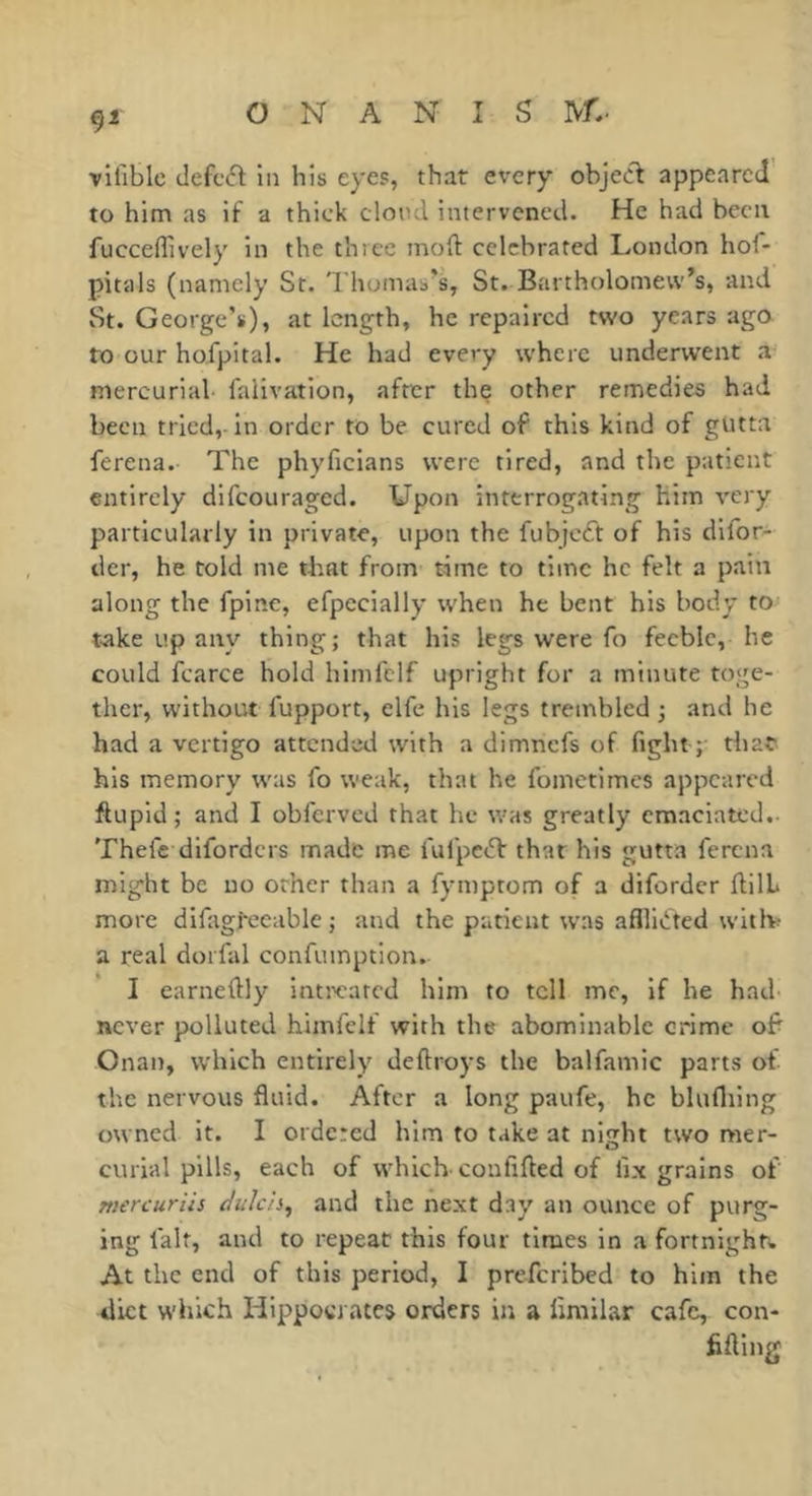 vifible defcft in his eyes, that every objedl appeared to him as if a thick clotul intervened. He had been fucceflively in the three mod: celebrated London hof- pitals (namely St. 'rhoinas’s, St. Bartholomew’s, and St. George’s), at length, he repaired two years ago to our hofpital. He had every where underwent a mercurial- falivation, after the other remedies had been tried, in order to be cured of this kind of gutta ferena. The phyficians were tired, and the patient entirely difeouraged. Upon interrogating him very particularly in private, upon the fubjeeft of his difor- der, he told me that from time to time he felt a pain along the fpinc, efpccially when he bent his body to take up any thing; that his legs were fo feeble, he could fcarce hold himfelf upright for a minute toge- ther, w'ithout fupport, elfe his legs trembled ; and he had a vertigo attended with a dimnefs of fight ; that his memory was fo weak, that he fometimes appeared ftupid; and I obferved that he was greatly emaciated.- Thefc diforders made me fufpeiT that his gutta ferena might be no other than a fymptom of a diforder ftilL more difagfecable ; and the patient was aflfni'ted witlv a real dorfal confuinption. I earneftly intwated him to tell me, if he had- never polluted himfelf with the abominable crime of Onan, which entirely deftroys the balfamic parts of the nervous fluid. After a long paufe, he blufliing owned it. I ordered him to take at nisjht two mer- curial pills, each of which confifted of fix grains of Tticrcuriis dulcis^ and the next day an ounce of purg- ing fait, and to repeat this four times in a fortnight!. At the end of this period, I preferibed to him the diet which Hippocrates orders in a firailar cafe, con- fiding