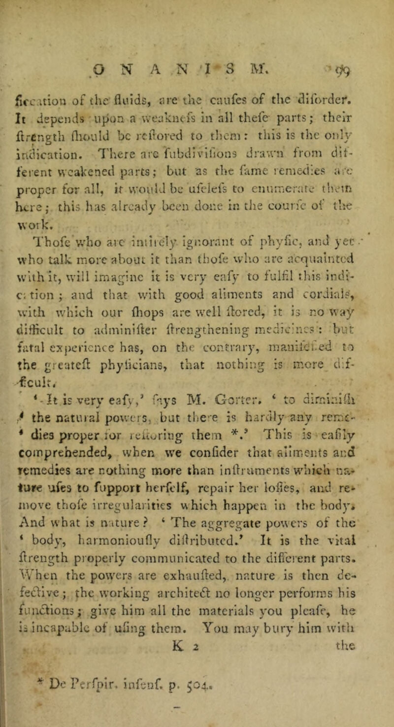 firc uion of the'fluids, tire the caufes of the flllbrdcr. It depends upon a weaknefs in all thefe parts ; their flrcngth fliould be reflored to tliem : this is the onh-- intiication. 7'here arc fubdivilions drawn from dif- fei ent weakened parts ; but as the fame remedies are proper for all, if would be ufclefs to enumerate them here; this lias already been done in the counc of tlie f * woik. Thofc vvho arc intiiely ignorant of phyfic, and yet •• who talk, more about it than thole wlio are acquainted with it, will imagine it is very eafy to fulfil tliis intU- c; tion j and that with good aliments and cordials', with which our fliops are well flored, it is no way difficult to adininifler llrengthening medicines : but fatal experience has, on the contrary, mauifdl.ed to the greateft phylicians, that nothing is more d;f- ■fculr. ‘-It is very eafy,’ f'^ys M. Gorter. ‘ to dirninilh the natural powers, but tlice is hardly any rcmc- * dies proper lor j churiug them *This is eafily comprehended, when we confider that aiiments and remedies are nothing more than inflniments which na- iure ufes to fupport herfclf, repair her loflès, and re* move thofe irregularities which happen in the body. And what is nature? ‘ The aggregate powers of the ‘ body, harmonioufly dillributcd.’ It is the vital ftrength properly communicated to the difi'erent parts. When the powers are exhuufted, nature is then de- feclive ; ^he working archite(5l no longer performs his fuaclions; give him all the materials you pleafe, he is incapable of uflng them. You may bury him with K 2 the ^ De Pei fpir, infsnf. p. 504..