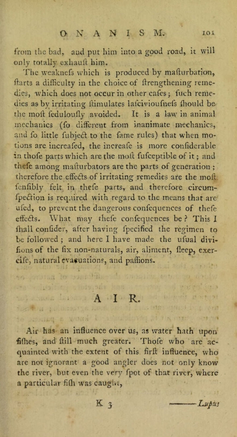 from the bad, aud put him into a good road, it will only totally exhauft him. The weakncfs which is produced by maflurbation, ftarts a difficulty in the choice of flrengthening reine- tlles, which does not occur in other cafes ; fuch reme- dies as by irritating I'timulates lafeivioufnefs fiiould be the moll fcduloufly avoided. It is a law in animal mechanics (fo different from inanimate mechanics, aud lb little fubjedl to the fame rules) that when mo- tions arc increafed, the increafe is more confiderable in thofe parts which are the moll fufeeptiWe of it ; and thefe among mallurbators are the parts of generation ; therefore the etfecSls of irritating remedies are the molt fcnlibly felt in thefe parts, and therefore circum- fpeftion is required with regard to the means that are ufed, to prevent the dangerous confequences of thefe etfefts. What may thefe confcqucnces be ? This I lhall confider, after having fpecified the regimen to be follow'ed ; and here I have made the ufual divi- fjons of the fix non-naturals, air, aliment, fleep, exer- eife, natural cva«uations, and pallions. A I R. Air has an influence over us, as water hath upon flflies, and Hill much greater. Thofe who are ac- quainted w'ith the extent of this firfl influence, who are not ignorant a good angler does not only know the river, but even the very fpot of that river, where a particular fiflt was caught, K 3 -Lupus