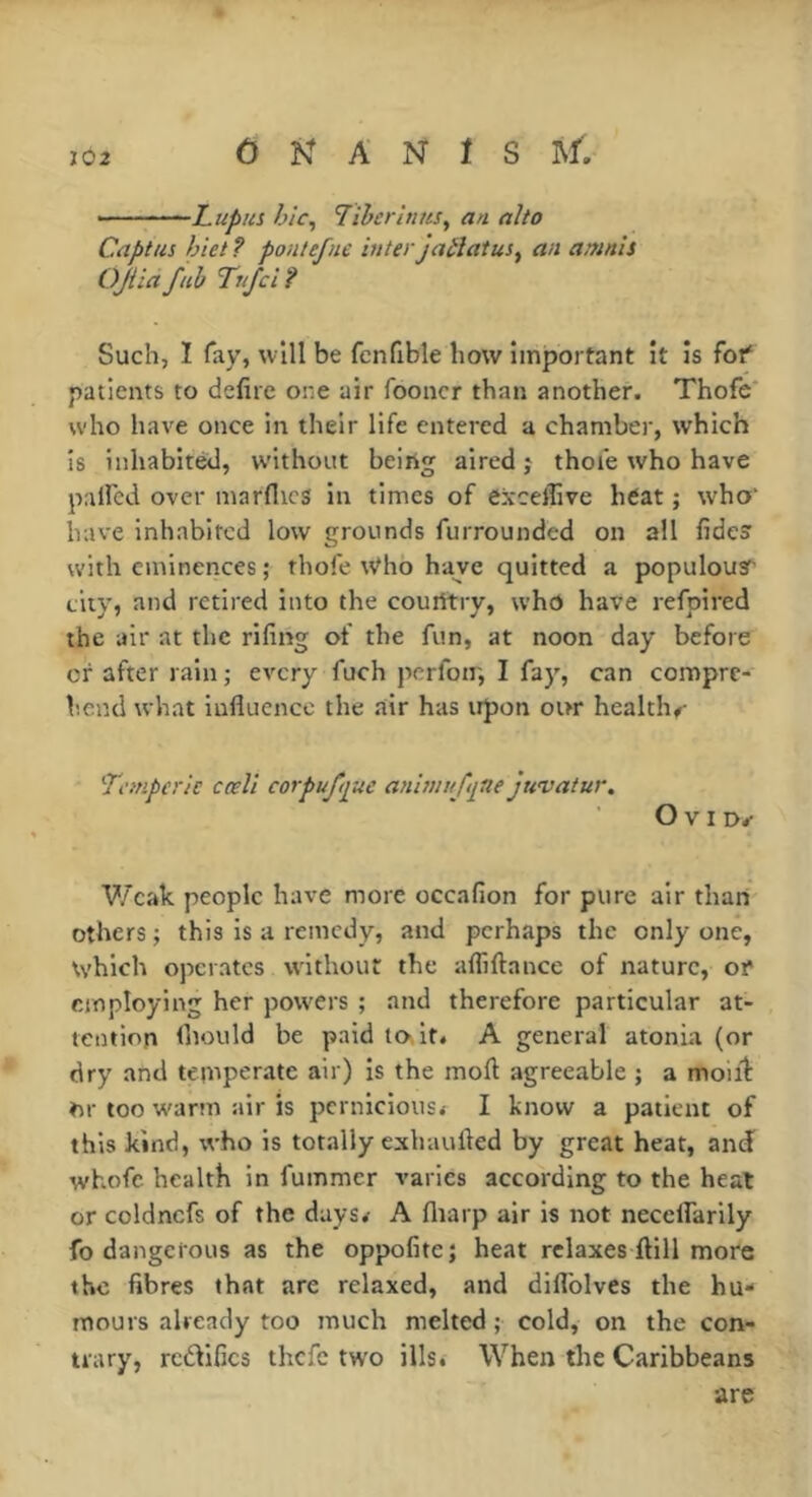 -Lupus hîc^ LiheritinSy an alto Captus hiet ? pontefne iuterjaéîatus, an amnîs OJiia fub Tuf ci ? Such, I fay, will be fcnfible how important it is fof patients to defire one air fooncr than another. Thofc* who have once in their life entered a chamber, which is inhabited, without beirtg aired j thoie who have paired over marfiics in times of exceffive héat ; who‘ have inhabited low grounds furrounded on all fidesr with eminences ; thofe Who have quitted a populous city, and retired into the courttry, whd have refpired the air at the rifing of the fun, at noon day before of after rain ; every fuch pcrfoir, I fay, can compre- hend what influence the air has upon our health#- Tcmperic cœll corpuftfue ani?in/f<itte juvatur. O V I D#- Weak people have more occafion for pure air than others ; this is a remedy, and perhaps the only one, which operates without the afliftance of nature, or employing her powers ; and therefore particular at- tention Ihould be paid to.it. A general atonia (or dry and temperate air) is the moft agreeable ; a moiih ♦n- too wann air is pernicious. I know a patient of this kind, who is totally exhaufled by great heat, and whofc health in fummer varies according to the heat or coldncfs of the days. A fliarp air is not neceflarily fo dangerous as the oppofite; heat relaxes ftill more the fibres that are relaxed, and diflblves the hu- mours already too much melted ; cold, on the con- trary, rcdlfics thefe two ills. When the Caribbeans are