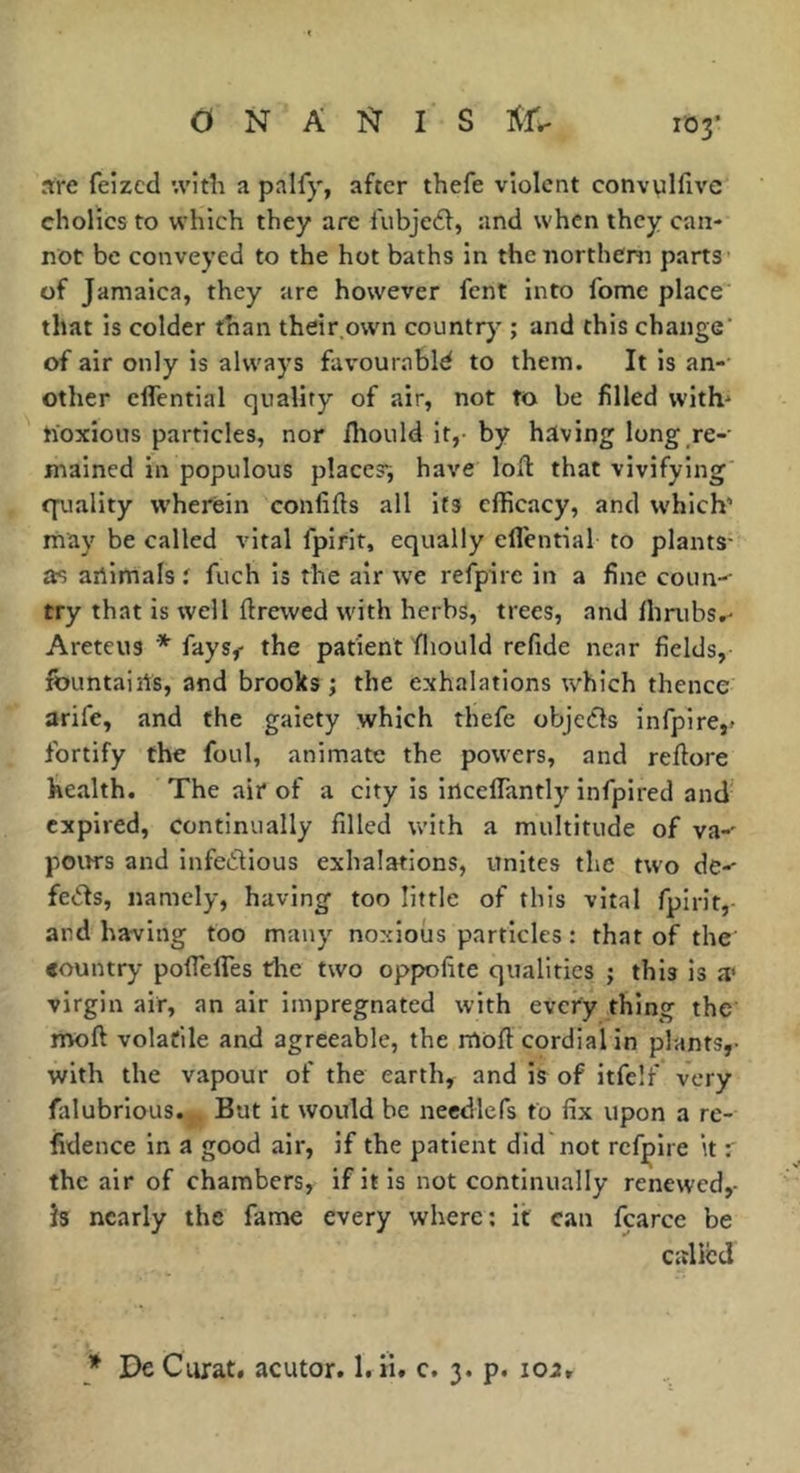 are feizcd ;vitîi a palfy, after thefe violent convulfive eholics to which they are fubjc61, and when they can- not be conveyed to the hot baths in thenortheni parts of Jamaica, they are however fent into fome place that is colder than their.own country ; and this change' of air only is always favourablé to them. It is an- other eflTential quality of air, not to be filled with^ hoxious particles, nor fliould it,- by hiving long re- mained in populous places; have lofl that vivifying cpiality wherein confifts all its efficacy, and which’ rnay be called vital fpirit, equally eflential to plants- as artimals i fuch is the air we refpire in a fine coun-- try that is well ftrewed with herbs, trees, and llmibs,- Areteus * fays< the patient fliould refide near fields, fountairts, and brooks ; the exhalations which thence arife, and the gaiety which thefe objefls infpire,- fortify the foul, animate the powers, and reftore health. The air of a city is irtcelTantly' infpired and expired, continually filled with a multitude of va-' pours and infedious exhalations, unites the two de-- feds, namely, having too little of this vital fpirit, and having too many noxious particles : that of the «ountry poflefles tire two oppofite qualities ; this is a* virgin air, an air impregnated with every thing the moft volatile and agreeable, the moft cordial in pl-ants,- with the vapour of the earth, and is of itfelf very falubrious. But it would be needlcfs to fix upon a re- fidence in a good air, if the patient did not refpire it the air of chambers, if it is not continually renewed,- is nearly the fame every where; it can fcarce be called * De Ciirat. acutor. l.ii. c. 3. p. 102,