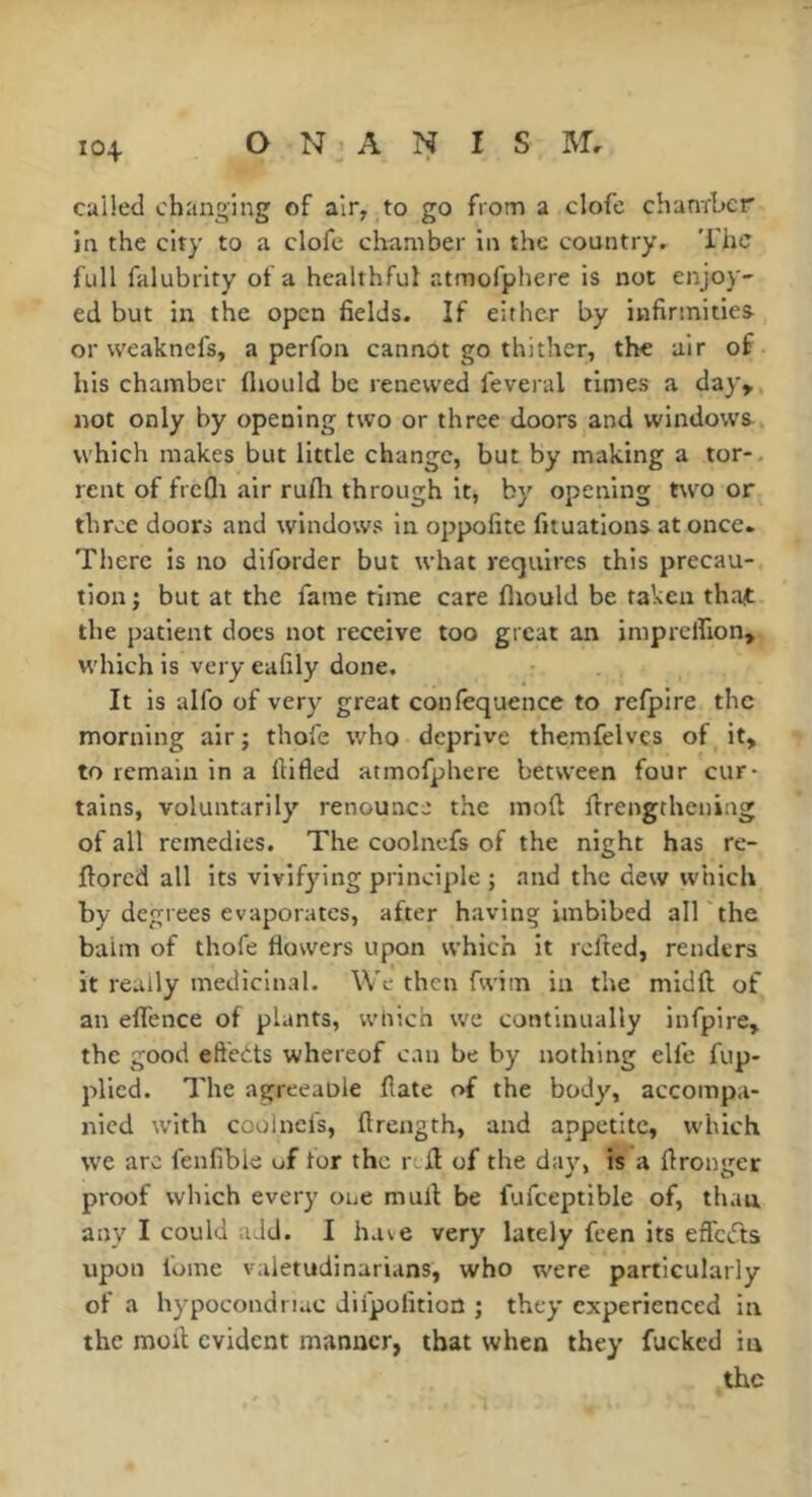 called changing of air, to go from a clofe chanrber in the city to a clofe chamber in the country. The full falubrity of a healthful atmofphere is not enjoy- ed but in the open fields. If either by infirmities or weaknefs, a perfon cannot go thither, the air of his chamber (hould be renewed feveral times a day» not only by opening two or three doors and window's which makes but little change, but by making a tor- rent of frcQi air rufli through it, by opening tw'O or three doors and windows in oppofite fiiuations at once. There is no diforder but what requires this precau- tion ; but at the fame time care fliould be taken tha^ the patient does not receive too great an imprclfion, W'hich is very eafily done. It is alfo of very great confequence to refpire the morning air ; thole who deprive themfelvcs of it, to remain in a fiifled atmofphere between four cur- tains, voluntarily renounce the mod drengthening of all remedies. The coolnefs of the night has re- dored all its vivifying principle ; and the dew which by degrees evaporates, after having imbibed all the balm of thofe flowers upon which it rclted, renders it really medicinal. We then fwiin in the midd of an eflence of plants, wliich we continually infpire» the good eftetts whereof can be by nothing elfe fup- plicd. The agreeaole date of the body, accompa- nied w'ith coolnefs, drength, and appetite, w'hich w'e arc fenlible of for the red of the day, is a dronger proof which every one mud be fufceptible of, than any I could add. I have very lately feen its effciTts upon lome valetudinarians, who were particularly of a hypocondriac difpofition ; they experienced in the mod evident manner, that when they fucked in the