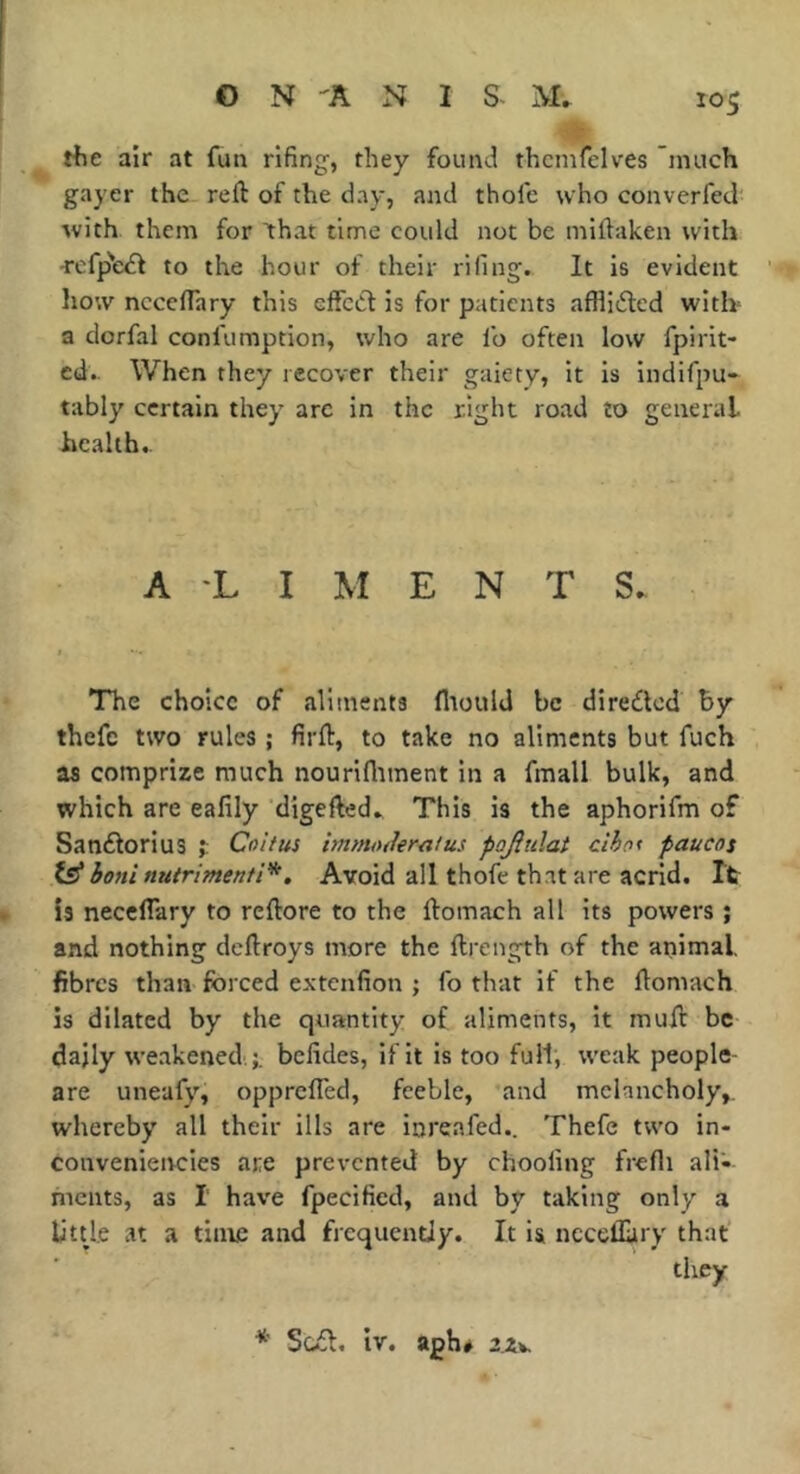 rfie air at fun rifing, they found thcnifelves much gayer the reft of the day, and thofc who converfed with them for that time could not be miftaken with to the hour of their rifing. It is evident liow ncceflary this effcdl is for patients affli(fted witb a dorfal confumption, who are fo often low fpirit- cd.. When they recover their gaiety, it is indifpu- tably certain they arc in the right road to general health.. A 'L I M ENTS. The choice of aliments fltould be dire£led by thefc two rules ; firft, to take no aliments but fuch as comprize much nourifliment in a fmall bulk, and which are ealily digefted. This is the aphorifm of Sanftorius f Coitus hnmtuler^itus pofiidai ciho< paucos fe* boni nutrimenti'^, Avoid all thofe th.it are acrid. It is neceflary to reftore to the ftomach all its powers ; and nothing deftroys more the ftrength of the animal fibres than forced extenfion ; fo that if the ftomach is dilated by the quantity of aliments, it muft be daily weakened.;, befides, if it is too full, weak people- are uneafy, opprefTed, feeble, ’and melancholy,, whereby all their ills are inreafed,. Thefe two in- convenieivcies are prevented by chooling frefli ali- ments, as I have fpecified, and by taking only a litde at a time and frequently. It is ncceflary that they * Sc£l. iv. aph# 2X\.