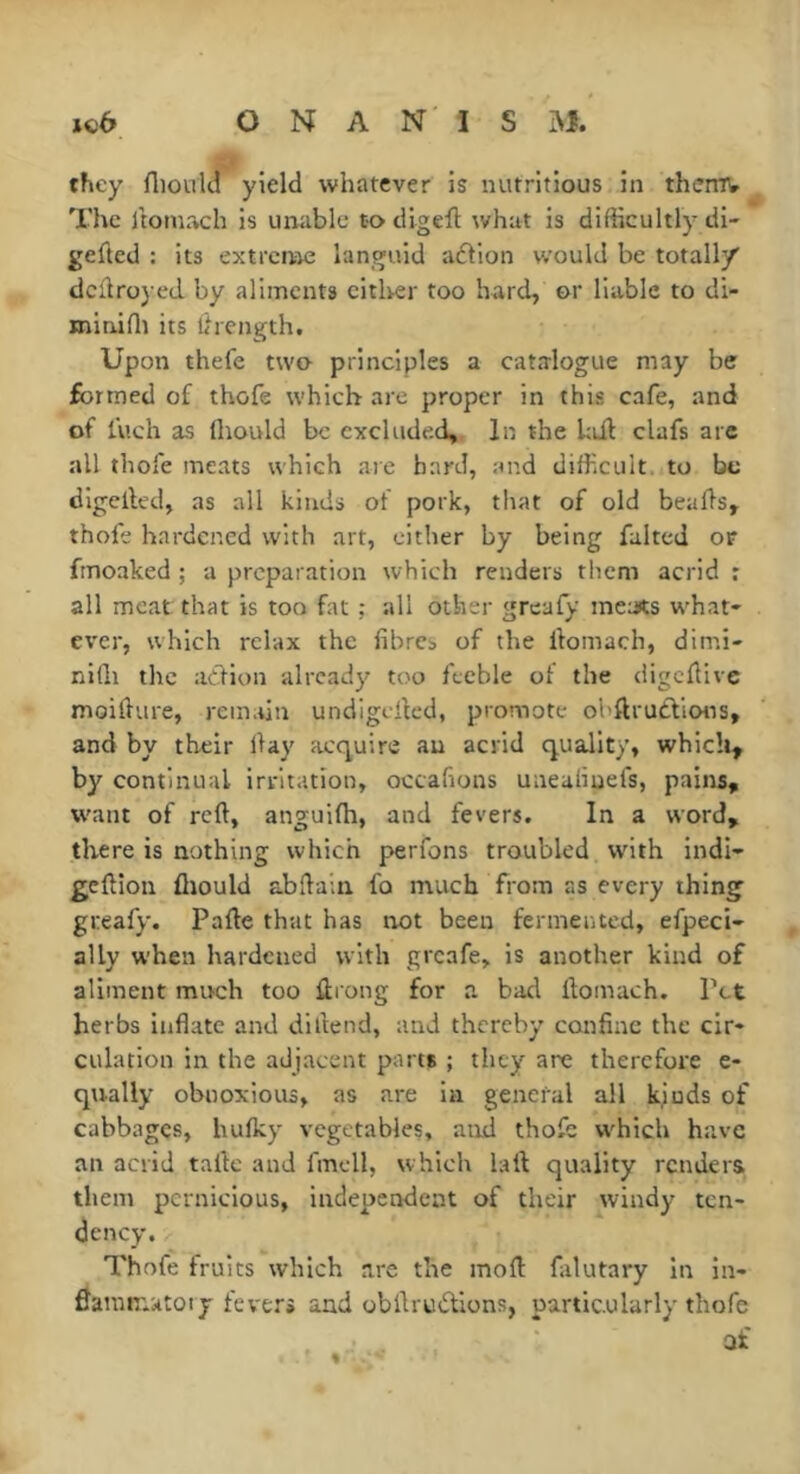 they fliould yield whatever is nutritious in thefflV The Itomach is unable to digeft what is difficultly di- gefted : its extrcnie languid aflion would be totally dcflroyed. by aliments citlver too hard, or liable to di- roiniffi its llrength. Upon thefe two- principles a catalogue may be formed of thofe which are proper in this cafe, and of luch as Ihould be excluded,. In the hiil clafs arc all thofe meats which are hard, and difficult, to be digelled, as all kinds of pork, that of old bealls, thofe hardened with art, cither by being faked or fmoaked ; a preparation which renders them acrid r all meat that is too fat ; all other greafy ineats what- ever, which relax the fibres of the fiomach, dimi- nifli the atlion already too feeble of the digcfiive moifiure, remifin undigefied, promote ohftrudlions, and by their fiay acquire an acrid quality, which, by continual irritation, occafions uneafinefs, pains, want of reft, anguifti, and fevers. In a word, there is nothing which perfons troubled with indi- geftion fliould abftain fo much from as every thing greafy. Parte that has not been fermented, efpeci- ally when hardened with greafe, is another kind of aliment much too ftrong for a bad ftomach. Pet herbs inflate and diftend, and thereby confine the cir- culation in the adjacent parts ; they are therefore e- qnally obnoxious, as are in general all kjuds of cabbages, bulky vegetables, and thofe which have an acrid taftc and fmcll, which laft quality renders them pernicious, independent of their windy ten- dency. Thofe fruits which are the moft falutary in in- flammatoty fever» and obftrudions, particularly thofe af %