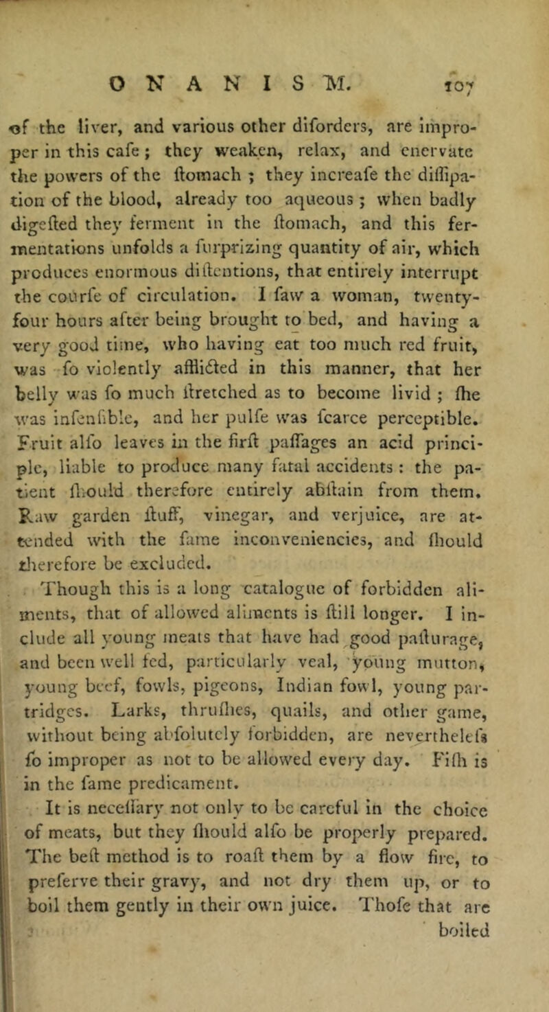 Î07 «f the liver, and various other difordcrs, are impro- per in this cafe ; they weaken, relax, and enervate the powers of the ftomach ; they increafe the dilfipa- tion of the blood, already too aqueous ; when badly digclled they ferment in the ftomach, and this fer- mentations unfolds a furprizing quantity of air, which produces enormous diftentions, that entirely interrupt the courfe of circulation. I faw a woman, twenty- four hours after being brought to bed, and having a very good time, who having eat too much red fruit, was fo violently afflidled in this manner, that her belly was fo much ftretched as to become livid ; ftie was infenliblc, and her pulfe was fcarce perceptible. Fruit alfo leaves in the firft paffages an acid princi- ple, liable to produce many fatal accidents : the pa- tient fliould therefore entirely abftain from them. Raw garden ftuff, vinegar, and verjuice, are at- tended with the fame inconveniencies, and Ihould tlierefore be excluded. Though this is a long catalogue of forbidden ali- ments, that of allowed aliments is ftill longer. I in- clude all young meats that have had good pafturage, and been well fed, particularly veal, young mutton, young beef, fowls, pigeons, Indian fowl, young par- tridges. Larks, thruflies, quails, and other game, without being abfolutcly forbidden, are neverthelefa fo improper as not to be allowed every day. Fiflt is in the fame predicament. It is necellary not only to be careful in the choice of meats, but they fliould alfo be properly prepared. The beft method is to roaft them by a flow fire, to preferve their gravy, and not dry them up, or to boil them gently in their own juice. Thofe that are boiled f