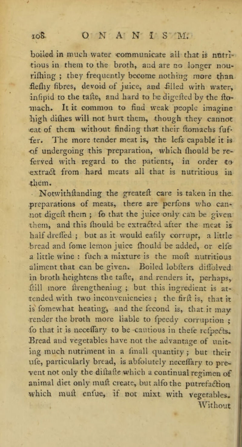 boiled in much water communicate all that is ntitrî» tious in them to the broth, and are no longer nou- rilhing ; they frequently become nothing more than flefliy fibres, devoid of juice, and filled with water, infipid to the tafte, and hard to be digefted by the fto- iiiach. It it common to find weak people imagine high diflies will not hurt them, though they cannot -eat of them without finding that their ftomachs fuf- fer. The more tender meat is, the lefs capable it is of undergoing this preparation, which fliould be re- ferved with regard to the patients, in order to extradt from hard meats all that is nutritious in them. Notwithftanding the greatefl care is taken in the- preparations of meats, there are perfons who can- not digeft them ; fo that the juice only can be given them, and this Ihould be extrafted after the meat is half drelfed ; but as it would eafily corrupt, a little bread and fome lemon juice (hould be added, or elfe a little wine ; fuch a mixture is the moft nutritious aliment that can be given. Boiled lobllers dilîblved in broth heightens the tafle, and renders it, perhaps, ftill more ilrengthening ; but this ingredient is at- tended with two inconvcnicncics ; the firft is, that it is' fomewhat heating, and the fécond is, that it may render the broth more liable to fpeedy corruption ; fo that it is neceflary to be cautious in thefe icfpefts. Bread and vegetables have not the advantage of unit- ing much nutriment in a I'mall quantity ; but their ufe, particularly bread, is abfolutely neceflary to pre- vent not only the diflafte which a continual regimen of animal diet only mull create, but alfo the putrefadbon which mull cnfuc. If not mixt with vegetables. , Without