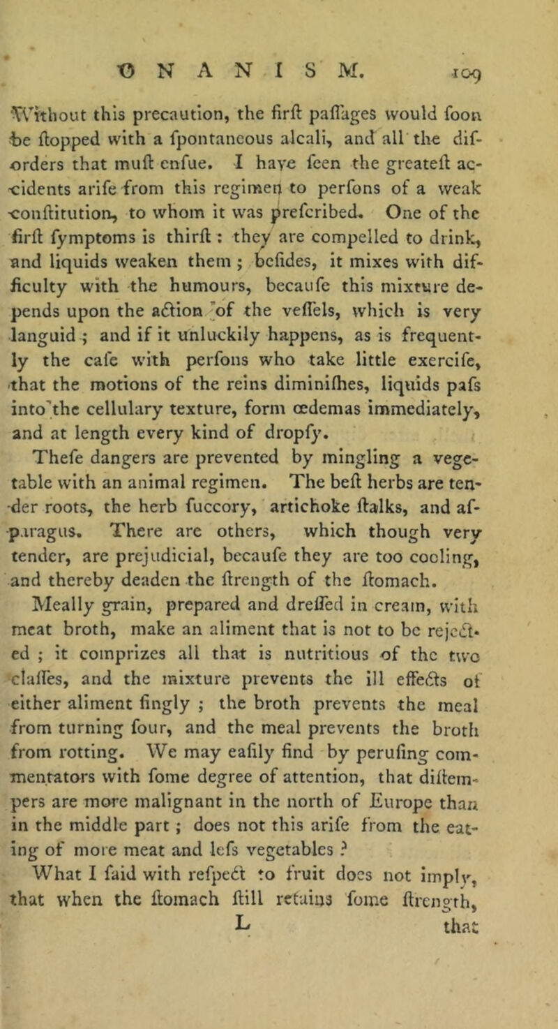 ‘Without this precaution, the firft paflages would foon t)e (topped with a fpontancous alcali, and all the dif- orders that muft cnfue. I have fcen the greatell ac- cidents arife from this regimen to perfons of a weak ■conftitution, to whom it was prefcribed. One of the firfl fymptoms is third : they are compelled to drinl^ and liquids weaken them ; befides, it mixes with dif- ficulty with the humours, becaufe this mixture de- pends upon the adtion ’of the vefl'els, which is very languid ; and if it unluckily happens, as is frequent- ly the cafe with perfons who take little exercife, -that the motions of the reins diminifhes, liquids pafs into’thc cellulary texture, form oedemas immediately, and at length every kind of dropfy. Thefe dangers are prevented by mingling a vege- table with an animal regimen. The bed herbs are ten- der roots, the herb fuccory, artichoke dalks, and af- p.iragus. There arc others, which though very tender, are prejudicial, becaufe they are too cooling, and thereby deaden the drength of the domach. Meally grain, prepared and drelTed in cream, with meat broth, make an aliment that is not to be rejedt- ed ; it comprizes all that is nutritious of the two clalfes, and the mixture prevents the ill effects of either aliment fingly ; the broth prevents the meal from turning four, and the meal prevents the broth from rotting. We may eafily find by perufing com- mentators with fome degree of attention, that didem- pers are more malignant in the north of Europe than in the middle part ; does not this arife from the eat- ing of more meat and lefs vegetables ? What I faid with refped't to fruit docs not Implv, that when the domach dill retains fome drength, L that