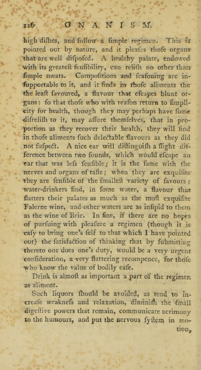 high diflics, and follow a fimple regimen. This fï pointed out by nature, and it pleafes thofe organs- that are well difpofed. A healthy palate, endowed with its greateft lenfibility, can reli-fli no other than* fimple meats. Compofitions and fcafoning are in- fupportable fo it, and it finds m thofe aliments the the leaft favoured, a flavour that efcapes blunt or- gans; fo that thofe who with reafon return to fimpli- eity for health, though they may perhaps have feme difrelifli to if, may aflure themfelvcs, that in pro- portion as they recover their health, they will find in thofe aliments fuch deleftable flavours as they did not fufpe£l. A nice ear will diflinguifli a flight dif- ference between two founds, which would efcape an ear that was lefs fenfiblc^ it is the fame with the nerves and organs of tafte ; when they are exquifitc they are fenfible of the fmallell: variety of favours ? water-drinkers find, in fome water, a flavour that flatters their palates as much as the mofl exquifite Falerne wine, and other waters are as infipid to thein as the wine of Brie. In fine, if there are no hopes of purfuing with pkafure a regimen (though it is eafy to bring one’s felf to that which 1 have pointed out) the fatisfadion of thinking that by fubmitting thereto one does one’s duty, would be a very urgent confideration, a very flattering recompence, for thofe who know the value of bodily cafe. Drink is almofl: as important a part of the regimen as aliment. Such liquors fiiould be avoided, as tend to in- creafe wcaknefs and relaxation, diminifli the fmàll digelVive powers that remain, communicate acrimony to the humours, and put the nervous fyflctn in mo- tiouj