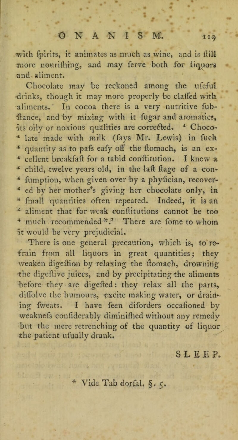 Ti’lth fjîirits, it animates as much as wine, and is {1111 more uouriflting, and may ferve both for liquors and aliment. Chocolate may be reckoned among the ufeful •drinks, though it may more properly be clalfed with aliments. In cocoa there is a very nutritive fub- flance, and by mixing with it fugar and aromatic*, •its oily or noxious qualities are correéled. ^ Choco- ■* late made with milk (fays Mr. Lewis) in fuck * quantity as to pafs eafy off the flomach, is an ex- * collent breakfafl for a tabid conftitution. I knew a * child, twelve years old, in the laft ftage of a con- ■* fumption, when given over by a phyfician, recover- * ed by her mother’s giving her chocolate only, in '* fmall quantities often repeated. Indeed, it is an * aliment that for weak conflitutions cannot be too * much recommended*.’ There are fome to whom at would be very prejudicial. There is one general precaution, which is, to're- frain from all liquors in great quantities; they tveakeii digelKon by relaxing the llomach, drowning the digeflive juices, and by precipitating the aliments before the}’- are digefted : they relax all the parts, diflTolve the humours, excite making water, or drairt*-- ing fweats. I have feen diforders occafioned by weaknefs confiderably diminillicd without any remedy but the mere retrenching of the quantity of liquor the patient ufually drank. SLEEP.