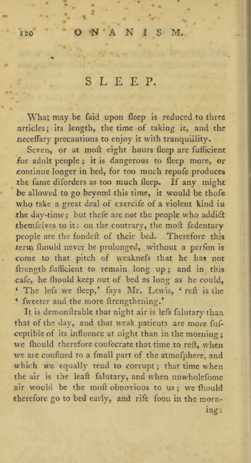 SLEEP. What may be faid upon flcep is reduced to three articles; its length, the time of taking it, and the neceflary precautions to enjoy it with tranquillity. Seven, or at moft eight hours fleep are fufiicient for adult people ; it is dangerous to flcep more, or continue longer in bed, for too much repofe produces the fame diforders as too much fleep. If any might be allowed to go beyond this time, it would be thofe who take a great deal of exercife of a violent kind in the day-time; but thefe are not the people who addidf themfelves to it: on the contrary, the moil fedentary people are the fondcll of their bed. Therefore this term fliould never be prolonged, without a perfon Is come to that pitch of weaknefs that he has not flrength fufiicient to remain long up ; and in this cafe, he fliould keep out of bed as long as he could, ‘ The lefs we fleep,’ fays Mr. Lewis, ‘ rell is the ‘ fweeter and the more ftrengthening.’ It is dcmonftrable that night air is lefs falutary than that of the day, and that weak patients are more ful- ceptibleof its influence at night than in the morning; we fliould therefore confecrate that time to refl, when we ate confined to a fmall part of the atniofphere, and which we equally tend to corrupt ; that time when the air is the leaft falutary, and when unwholcfome air would be the moft obnoxious to us ; we fliould therefore, go to bed early, and rife foon in the morn- ing: