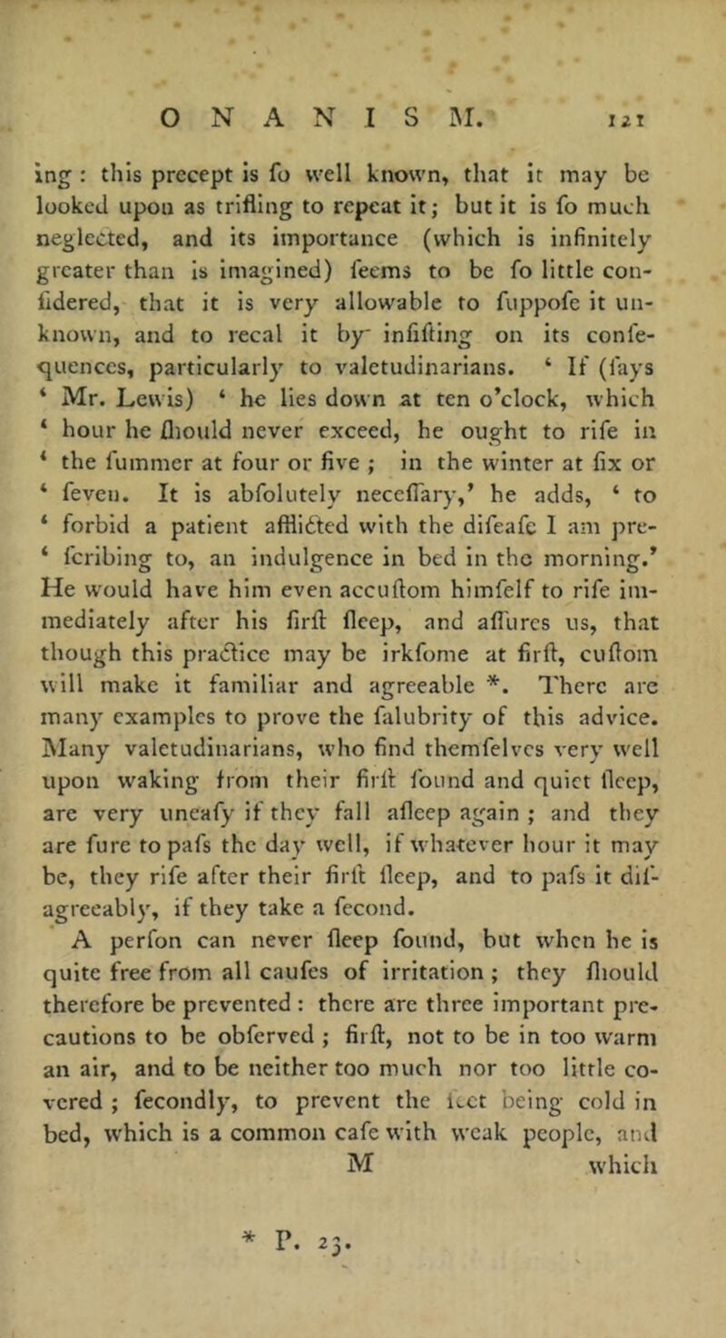 O N A N I s ing : this precept is fo well known, that it may be looked upon as trifling to repeat it; but it is fo much neglected, and its importance (which is infinitely greater than is imagined) feems to be fo little con- fidered, that it is very allowable to fuppofe it un- known, and to recal it by infifting on its confe- <^uences, particularly to valetudinarians. ‘ If (fays ‘ Mr. Lewis) ‘ he lies down at ten o’clock, which ‘ hour he fliould never exceed, he ought to rife in ‘ the fummer at four or five ; in the winter at fix or ‘ feven. It is abfolutely neceffary,’ he adds, ‘ fo * forbid a patient affliéted with the difeafe I am pre- ‘ feribing to, an Indulgence in bed in the morning.’ He would have him even accuftom himfelf to rife im- mediately after his firfl: fleep, and afl'urcs us, that though this practice may be irkfome at firfl, cuflom will make it familiar and agreeable *. There are many examples to prove the falubrity of this advice. Many valetudinarians, who find themfelvcs very well upon waking from their firfl found and quiet llccp, are very uneafy if they fall afleep again ; and they are fure topafs the day well, if whatever hour it may be, they rife after their firfl deep, and to pafs it dif- agreeably, if they take a fécond. A perfon can never fleep found, but when he is quite free from all caufes of irritation ; they fliould therefore be prevented : there are three Important pre- cautions to be obferved ; firfl, not to be in too warm an air, and to be neither too much nor too little co- vered ; fecondly, to prevent the icet being cold in bed, which is a common cafe with weak people, and M which P. 2 j*