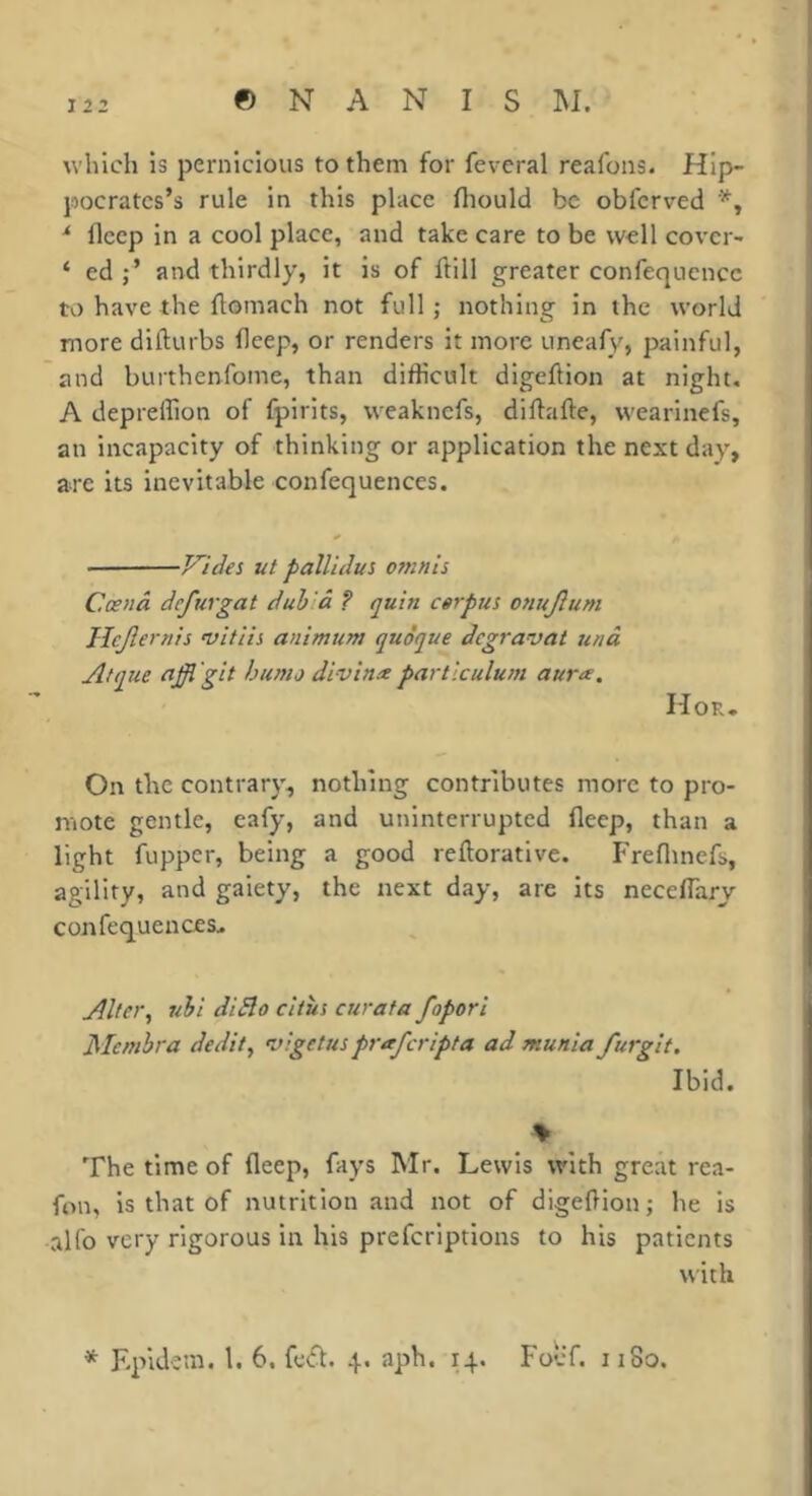 which is pernicious to them for fevcral realons. Hip- pocrates’s rule in this place fliould be obferved ^ fleep in a cool place, and take care to be well cover- ‘ ed and thirdly, it is of ftiil greater confequcncc to have the flomach not full; nothing in the world more difturbs fleep, or renders it more uneafv', painful, îind burthenfome, than difficult dlgeflion at night. A depreffion of fplrlts, weaknefs, diftafte, wearinefs, an incapacity of thinking or application the next day, are its inevitable confequences. • Vides ut pallidus omnis Cœnâ defurgat duhlà ? quin csrpus onujlum Ilejlernis ’vitiis animum quoque degravat 7inà Atque (iffl git hunio divinx partlculu/n aur^. Hor- On the contrary, nothing contributes more to pro- mote gentle, eafy, and uninterrupted fleep, than a light fupper, being a good reftoratlve. Freflinefs, agility, and gaiety, the next day, are its neceflarv confequences^ Aiee>\ nii didlo citiis curata fopori Membra dedit, ’vigetus praferipta ad munia furgit. Ibid. \ The time of fleep, fays Mr. Lewis with great rea- fon, is that of nutrition and not of digefion; he is alfo very rigorous in his preferiptions to his patients with * Epidem. 1. 6. 4. aph. 14. FolT. 1180.