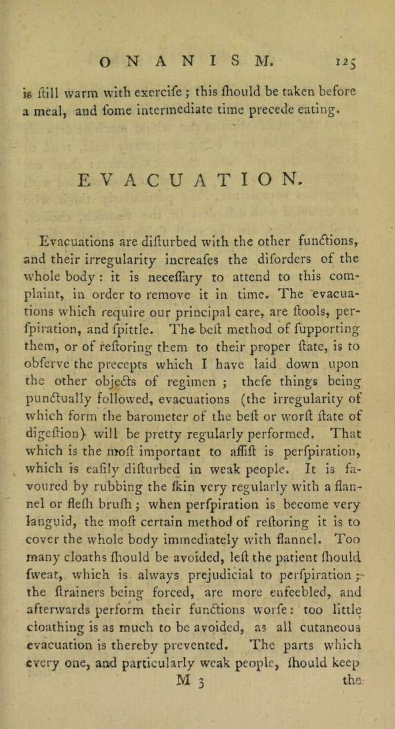 t6 llill warm with exercife ; this fliould be taken before a meal, and Ibme intermediate time precede eating. EVACUATION. Evacuations are diflurbed with the other funcf^lons, and their irregularity incrcafes the diforders of the whole body : it is necelTary to attend to this com- plaint, in order to remove it in time. The 'evacua- tions which require our principal care, are ftools, per- fpiration, and fpittle. Th&bcd method of fupporting them, or of reftoring them to their proper llatc, is to obferve the precepts which I have laid down upon the other objedts of regimen ; thefe things being punflually followed, evacuations (the irregularity of which form the barometer of the bell or word Hate of digellion) will be pretty regularly performed. That which is the moH important to affill is perfpiratlon, which is ealily dlfturbed in weak people. It is fa- voured by rubbing the Ikin very regularly with a flan- nel or flelh brufh ; when perfpiratlon is become very languid, the mofl certain method of relloring it is to cover the whole body immediately with flannel. Too many deaths lliould be avoided, left the patient fliould fweat, which is always prejudicial to perfplration the ftrainers being forced, are more enfeebled, and afterwards perform their funélions woi fe ; too little cloathlng is as much to be avoided, as all cutaneous evacuation is thereby prevented. The parts which every one, and particularly weak people, Ihould keep M 3 the