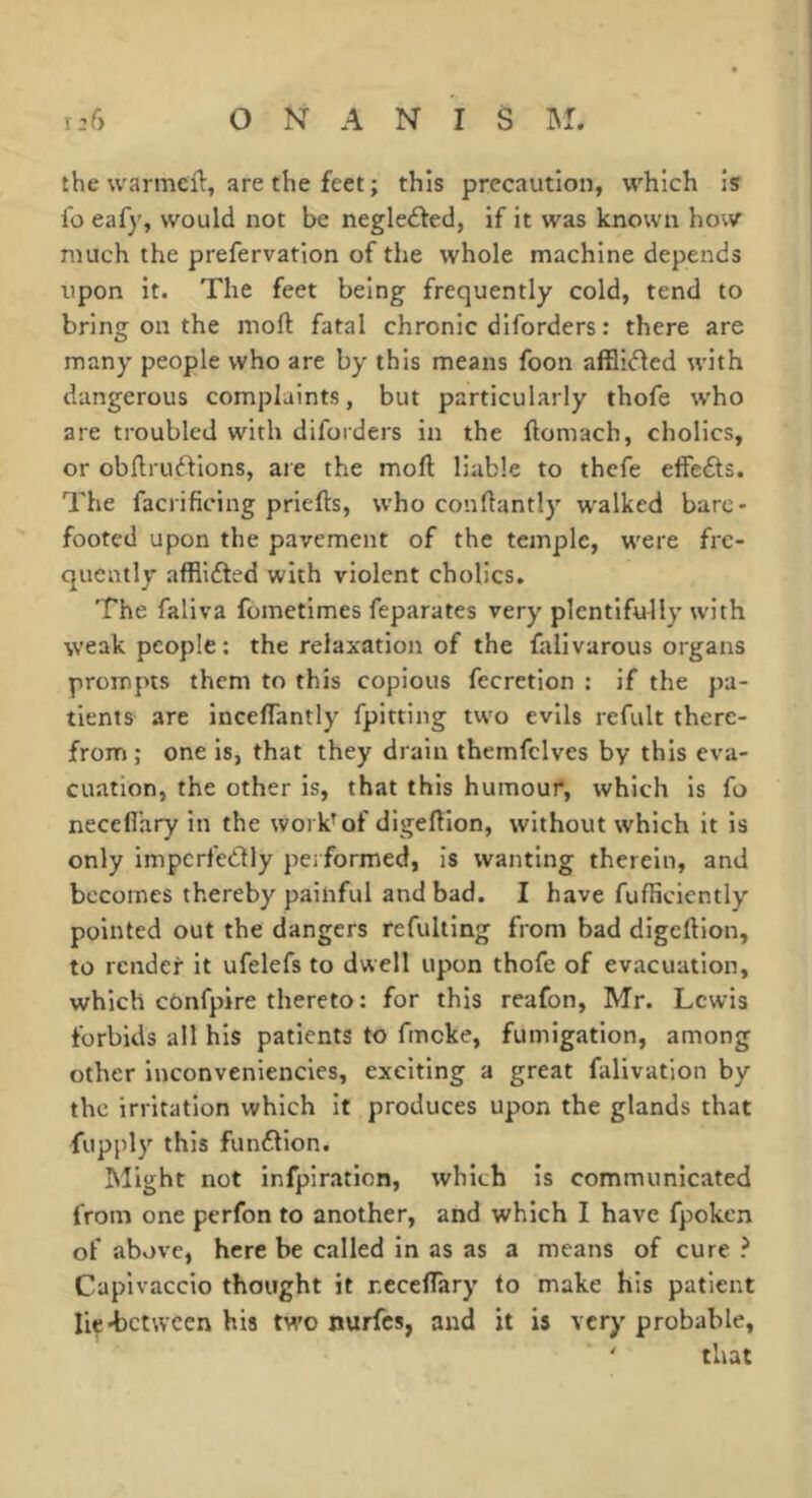 the warmeft, are the feet ; this precaution, which is lo eafy, would not be negledfed, if it was known how much the prefervation of the whole machine depends upon it. The feet being frequently cold, tend to bring on the niofl: fatal chronic diforders : there are many people who are by this means foon afBi(ffed with dangerous complaints, but particularly thofe who are troubled with diforders in the ftomach, cholics, or obllru^^ions, are the moft liable to thefe effedls. The facrificing priefts, who conftantly walked bare- footed upon the pavement of the temple, were fre- quently afflifted with violent cholics. The faliva fometlmes feparates very plentifully with weak people : the relaxation of the falivarous organs prompts them to this copious fecretion : if the pa- tients are incelTantly fpltting two evils refult there- from ; one is, that they drain themfclves by this eva- cuation, the other is, that this humour, which is fo necefl’ary in the work^of digeftlon, without which it is only impcrfedly performed, is wanting therein, and becomes thereby painful and bad. I have fufficiently pointed out the dangers refultlng from bad digeftlon, to render it ufelefs to dwell upon thofe of evacuation, which confpire thereto: for this reafon, Mr. Lewis forbids all his patients to fmcke, fumigation, among other inconveniencies, exciting a great falivation by the irritation which it produces upon the glands that fupply this funfllon. Might not infpiration, which is communicated from one perfon to another, and which I have fpoken of above, here be called in as as a means of cure ? Caplvaccio thought it ncceflary to make his patient Iie*bctwcen his two nurfes, and it is very probable, ' that