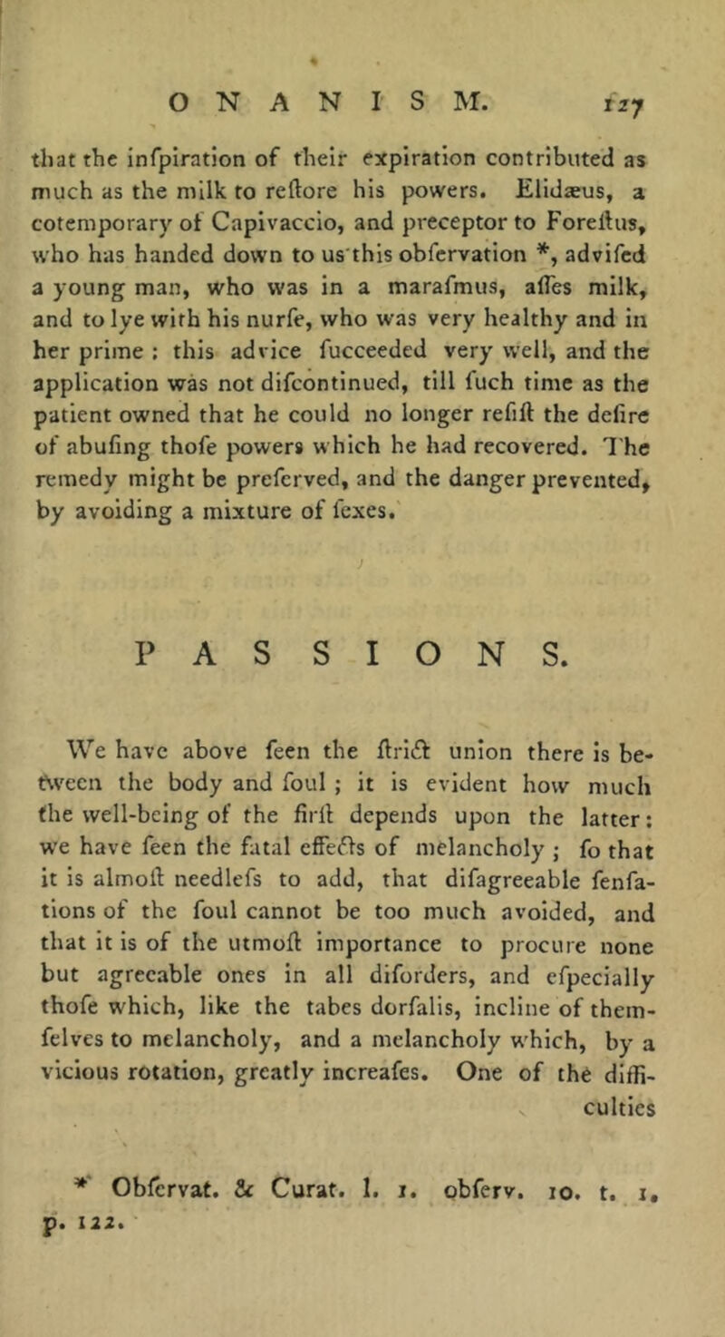 that the infpiration of their expiration contributed as much as the milk to reftore his powers. Elidæus, a cotemporary of Capivaccio, and preceptor to Foreftus, who has handed down to us this obfervation advifed a young man, who was in a marafmus, alTes milk, and to lye with his nurfe, who was very healthy and in her prime ; this advice fucceeded very well, and the application was not difeontinued, till fuch time as the patient owned that he could no longer refift the defire of abufing thofe powers which he had recovered. I'he remedy might be preferved, and the danger prevented, by avoiding a mixture of fexes. PAS SIGNS. We have above feen the firift union there is be- t\vecn the body and foul ; it is evident how much the well-being of the firfi depends upon the latter : we have feen the fatal effeffs of melancholy j fo that it is almoil: needlefs to add, that difagreeable fenfa- tions of the foul cannot be too much avoided, and that it is of the utmofl importance to procure none but agreeable ones in all diforders, and efpecially thofe which, like the tabes dorfalis, incline of them- felves to melancholy, and a melancholy w'hich, by a vicious rotation, greatly increafes. One of thé diffi- culties ** Obfervat. & Curat. 1. i. obferv. 10. t. i, p. 112,