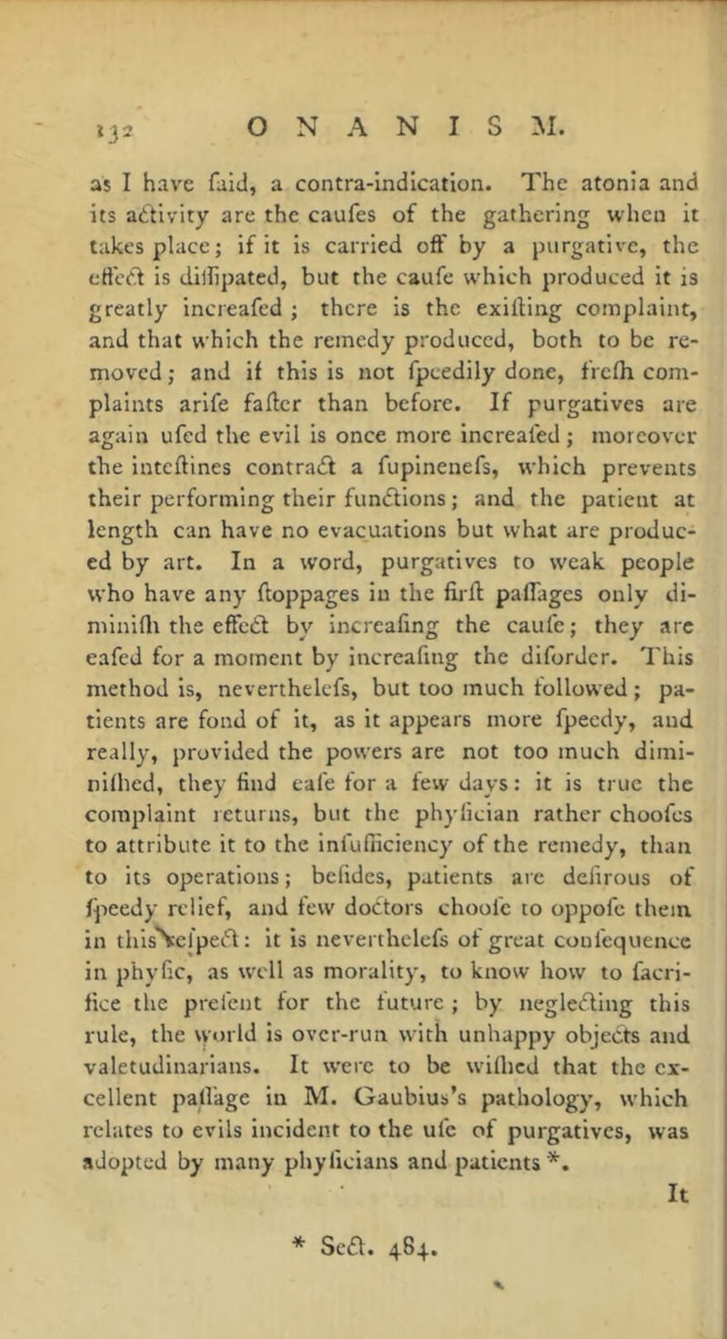 as I have faid, a contra-indication. The atonia and its adivity are the caufes of the gathering when it takes place; if it is carried off by a purgative, the ctfed is dilfipatcd, but the caufe which produced it is greatly increafed ; there is the exifting complaint, and that which the remedy produced, both to be re- moved ; and if this is not fpcedily done, frefh com- plaints arife faffer than before. If purgatives are again ufed the evil is once more increafed ; moreover the inteftines contradl a fupinenefs, which prevents their performing their functions ; and the patient at length can have no evacuations but what are produc- ed by art. In a word, purgatives to weak people who have any floppages in the firft paflages only di- minifli the effcdl by increafing the caufe; they .arc eafed for a moment by increafing the diforder. This method is, neverthelefs, but too much followed ; pa- tients are fond of it, as it appears more fpeedy, and really, provided the powers are not too much dimi- nifhed, they find cafe for a few days : it is true the complaint returns, but the phylician rather choofes to attribute it to the infufiiciency of the remedy, than to its operations ; befides, patients are defirous of fpeedy relief, and few doctors choofe to oppofc them in thisNcl'ped : it is neverthelefs of great coufequence in phyfic, as well as morality, to know how to facri- fice the prefent for the future ; by negleûing this rule, the vvorld is over-run with unhappy objects and valetudinarians. It were to be wilhed that the ex- cellent palfage in M. Gaubius’s pathology, which relates to evils incident to the ufe of purgatives, was adopted by many phyficians and patients *. It * Sea. 484.