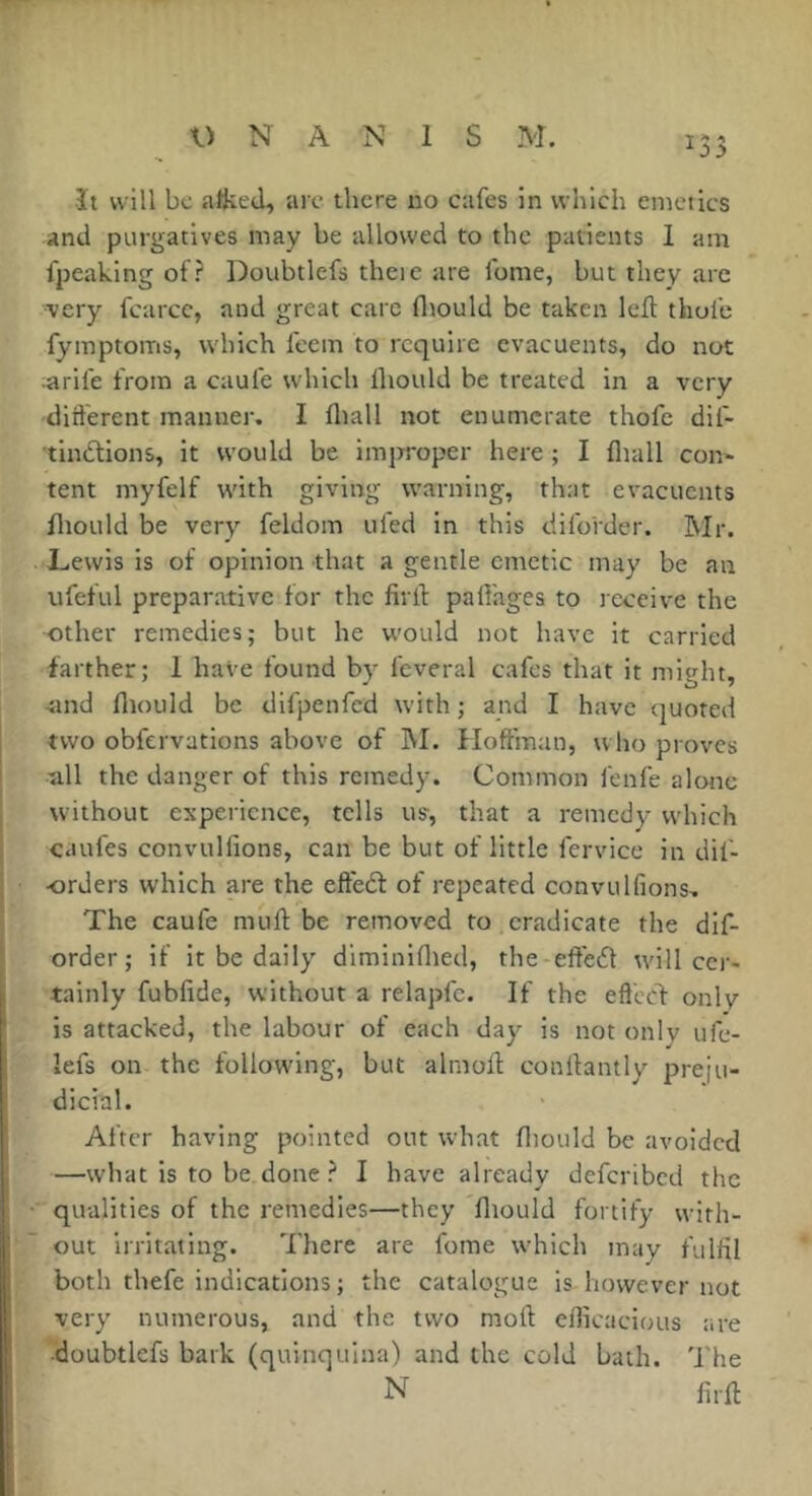 ît will bc alked, arc there no cafes in which emetics and purgatives may be allowed to the patients 1 am fpeaking of? Doubtlefs theie are fome, but they arc •very fcarcc, and great care fltould be taken left thufe fymptoms, which feem to require cvacuents, do not ■arife from a caufe which Ihould be treated in a very different manner. I fliall not enumerate thofe dif- tinCtions, it would be improper here ; I fliall con- tent myfelf w'ith giving warning, that evacuents fliould be very feldom tiled in this diforder. Mr. Lewis is of opinion that a gentle emetic may be an ufeful preparative for the firil: pafl'ages to receive the other remedies; but he would not have it carried farther; 1 have found by feveral cafes that it might, -îind fliould be difpenfed with ; and I have quoted two obfervations above of M. Hoffman, who proves all the danger of this remedy. Common fenfe alone w'iihout experience, tells us, that a remedy which caufes convulfions, can be but of little fervice in dif- orders which are the eftedt of repeated convulfions. The caufe mufl: be removed to eradicate the dif- order; if it be daily diminiflied, the effedl w'i 11 cer- tainly fubfide, without a relapfc. If the eft'ecl- only is attacked, the labour of each day is not only ufe- lefs on the following, but almofl; conllantly preju- dicial. After having pointed out w'hat fliould bc avoided —what is to be done ? I have already deferibed the qualities of the remedies—they fliould fortify wfith- out irritating. There are fome which may fulfil both thefe indications ; the catalogue is however not very numerous, and the two mort cflicacious are •doubtlefs bark (quinquina) and the cold bath. The N firfl