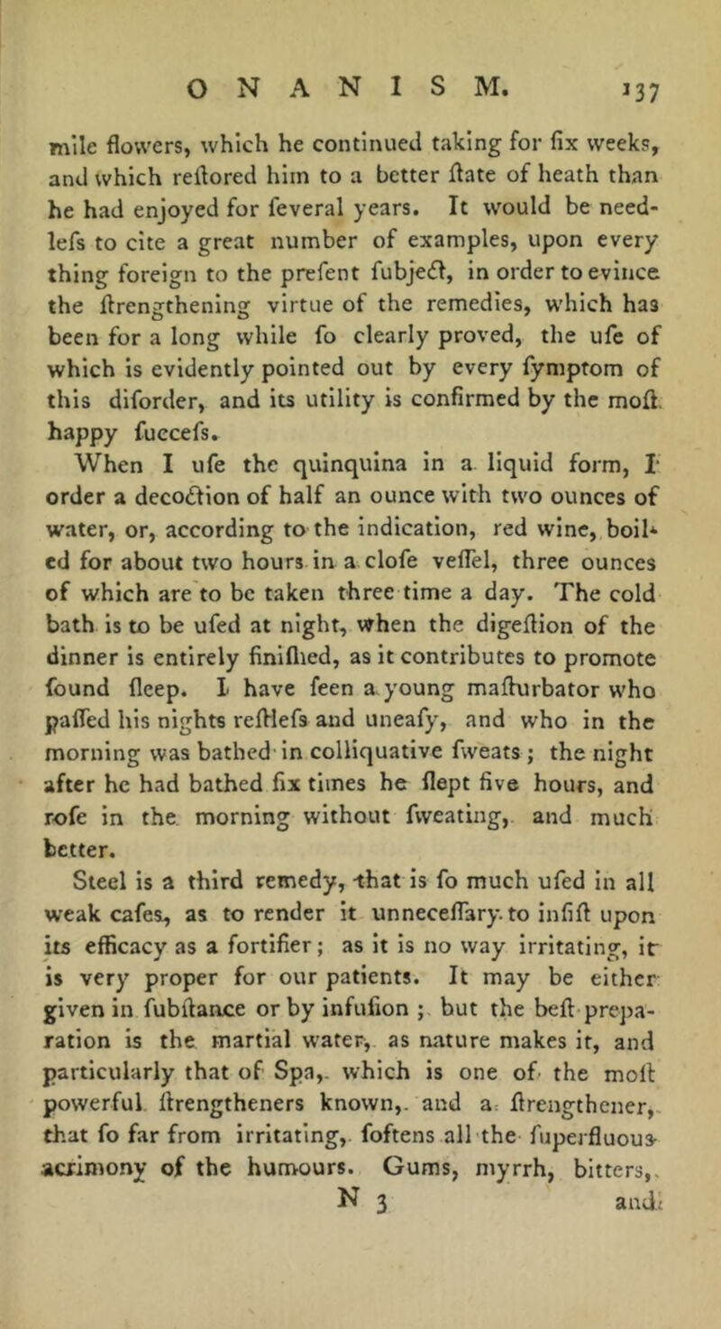 mile flowers, which he continued taking for fix weeks, and which reflored him to a better ftate of heath than he had enjoyed for feveral years. It would be need- lefs to cite a great number of examples, upon every thing foreign to the prcfent fubje£l, in order to evince the ftrengthening virtue of the remedies, which has been for a long while fo clearly proved, the ufe of which is evidently pointed out by every fymptom of this diforder, and its utility is confirmed by the moû. happy fuccefs. When I ufe the quinquina in a liquid form, T order a decoflion of half an ounce with two ounces of water, or, according to the indication, red wine, boil* ed for about two hours in a clofe veffel, three ounces of which are to be taken three time a day. The cold bath is to be ufed at night, vrhen the digeftion of the dinner is entirely finiflied, as it contributes to promote found fleep. 1 have feen a young mafhirbator who pafled his nights reftiefs and uneafy, and who in the morning was bathed in colliquative fweats ; the night after he had bathed fix times he flept five hours, and rofe in the morning without fvveating, and much better. Steel is a third remedy, -that is fo much ufed in all weak cafes, as to render it unnecelTary.to infift upon its efficacy as a fortifier ; as it is no way irritating, it is very proper for our patients. It may be either given in fubflance or by infufion ; but the beft'prepa- ration is the martial water, as nature makes it, and particularly that of Spa,, which is one of the molt powerful ftrengtheners known,, and a: flrengthener,- that fo far from irritating,, foftens all the fuperfluous- acrimony of the humours. Gums, myrrh, bitters,.