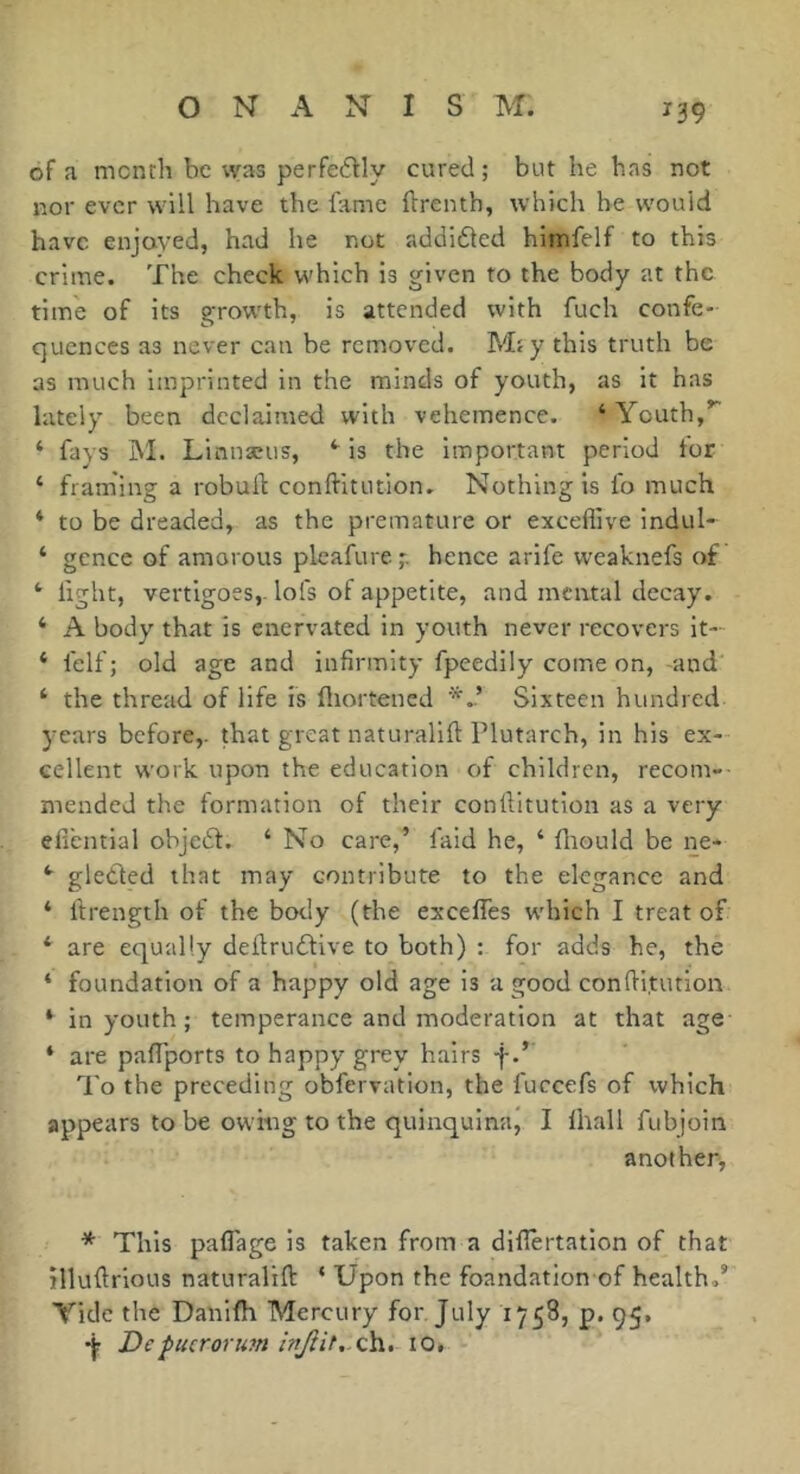 of a month be was perfeftly cured; but he has not nor ever will have the fame ftrenth, which be would have enjayed, had he not addi6led himfelf to this crime. The check which is given to the body at the time of its growth, is attended with fuch confe- qucnces as never can be removed. Mjy this truth be as much imprinted in the minds of youth, as it has lately been declaimed with vehemence. ‘ Youth,^ ‘ fays M. Linnæus, is the important period for ‘ framing a robuft conftitution. Nothing is fo much ‘ to be dreaded, as the premature or exceflive indul- ‘ gcncc of amorous pleafure hence arife weaknefs of ‘ fight, vertigoes,, lofs of appetite, and mental decay. ‘ A body that is enervated in youth never recovers it- ‘ felf; old age and infirmity fpeedily come on, and ‘ the thread of life is fliortened Sixteen hundred years before,, that great naturallft Plutarch, in his ex- cellent work upon the education of children, recom-- mended the formation of their conftitution as a very efibntial objedt. ‘ No care,’ faid he, ‘ fliould be ne- *■ gledfed that may contribute to the elegance and ‘ ftrength of the body (the exceffes which I treat of are equally deftruftive to both) : for adds he, the * foundation of a happy old age is a good conftl.tution * in youth ; temperance and moderation at that age * are pafiports to happy grey hairs f To the preceding obfervation, the fuccefs of which appears to be owing to the quinquina, I lhall fubjoin another^ * This paflage is taken from a diftertation of that illuftrlous naturalrft ‘ Upon the foandation of health,’ Yide the Danifh Mercury for July 1758, p. 95, •jp Depucrorum injiit, c\\, 10.