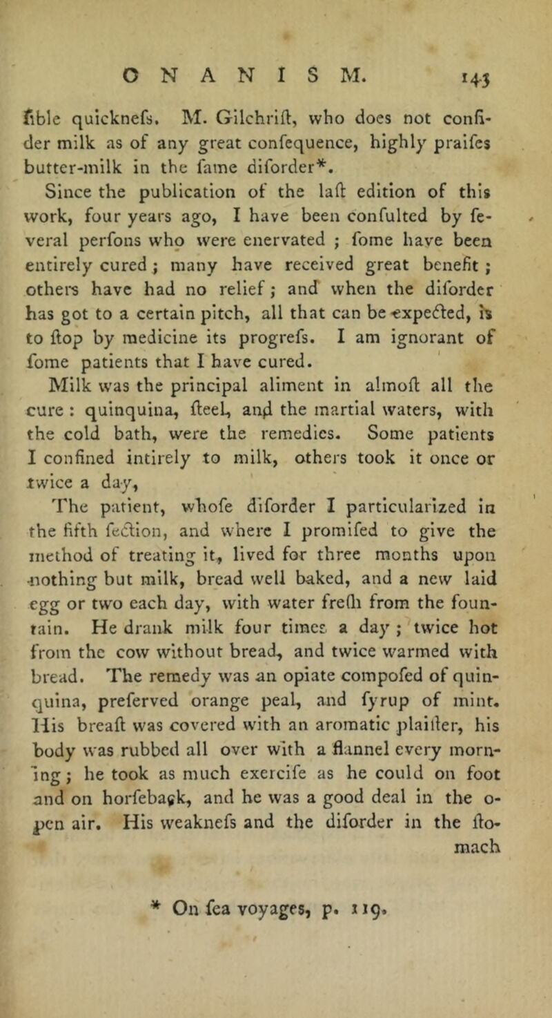 fible quicknefs. M. Gilchrift, who does not confi- der milk as of any great confequence, highly pralfcs butter-milk in the fame diforder*. Since the publication of the lafl: edition of this work, four years ago, I have been confultcd by fe- veral perfons who were enervated ; fome have been entirely cured ; many have received great benefit ; othei^s have had no relief ; and when the difordcr has got to a certain pitch, all that can be-expefted, h to flop by medicine its progrefs. I am ignorant of fome patients that I have cured. Milk was the principal aliment in almofl all the cure : quinquina, fleet, an|i the martial waters, with the cold bath, were the remedies. Some patients I confined intirely to milk, others took it once or twice a day. The patient, whofe diforder I particularized in the fifth feClion, and where I promifed to give the method of treating it, lived for three months upon 4iothing but milk, bread well baked, and a new laid egg or two each day, with water freQi from the foun- tain. He drank milk four timer a day ; twice hot from the cow without bread, and twice warmed with bread. The remedy was an opiate compofed of quin- quina, preferved orange peal, and fyrup of mint. His breaft was covered w'ith an aromatic piailler, his body was rubbed all over with a flannel every morn- ing j he took as much exercife as he could on foot and on horfebagk, and he was a good deal in the o- pen air. His weaknefs and the diforder in the flo- mach * On fea voyages, p. iig.