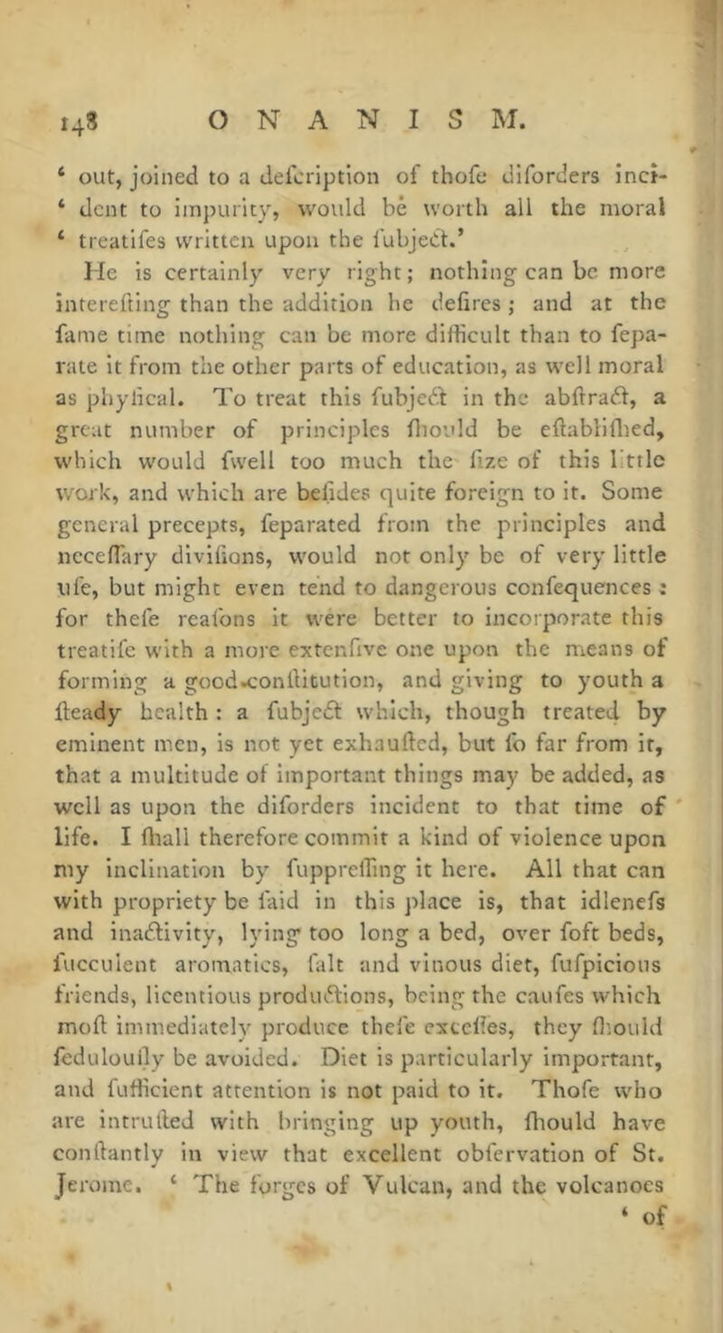 ‘ out, joined to a defcription of thofe dlforders inct- ‘ dent to impurity, would be worth all the moral ‘ treatifes written upon the i'ubjed.’ He is certainly very right ; nothing can be more interefting than the addition he délires ; and at the fame time nothing can be more didicult than to fepa- rate it from the other parts of education, as well moral as phylical. To treat this fubjedl in the abftradt, a great number of principles lliould be eftabliflied, which would fwell too much the fize of this bttle work, and which are belides quite foreign to it. Some general precepts, feparated from the principles and necelTary divilions, would not only be of very little life, but might even tend to dangerous confequences : for thefe rcafons it were better to incorporate this treatife with a more extenfive one upon the means of forming a good^'onliitution, and giving to youth a Iteady health : a fubjedt which, though treate4 by eminent men, is not yet exhaufted, but fo far from it, that a multitude of important things may be added, as well as upon the diforders incident to that time of life. I fliall therefore commit a kind of violence upon my inclination by ftipprelfing it here. All that can with propriety be faid in this place is, that idlenefs and inadlivity, lying too long a bed, over foft beds, fucculent aromatics, fait and vinous diet, fufpicious friends, licentious produdlions, being the caufes which moll: immediately produce thefe excelles, they H’ould feduloully be avoided. Diet is particularly important, and fufticient attention is not paid to it. Thofe who are intrulled with bringing up youth, fliould have conftantly in view that excellent obfervation of St. Jerome. ‘ The forges of Vulcan, and the volcanoes ‘ of %