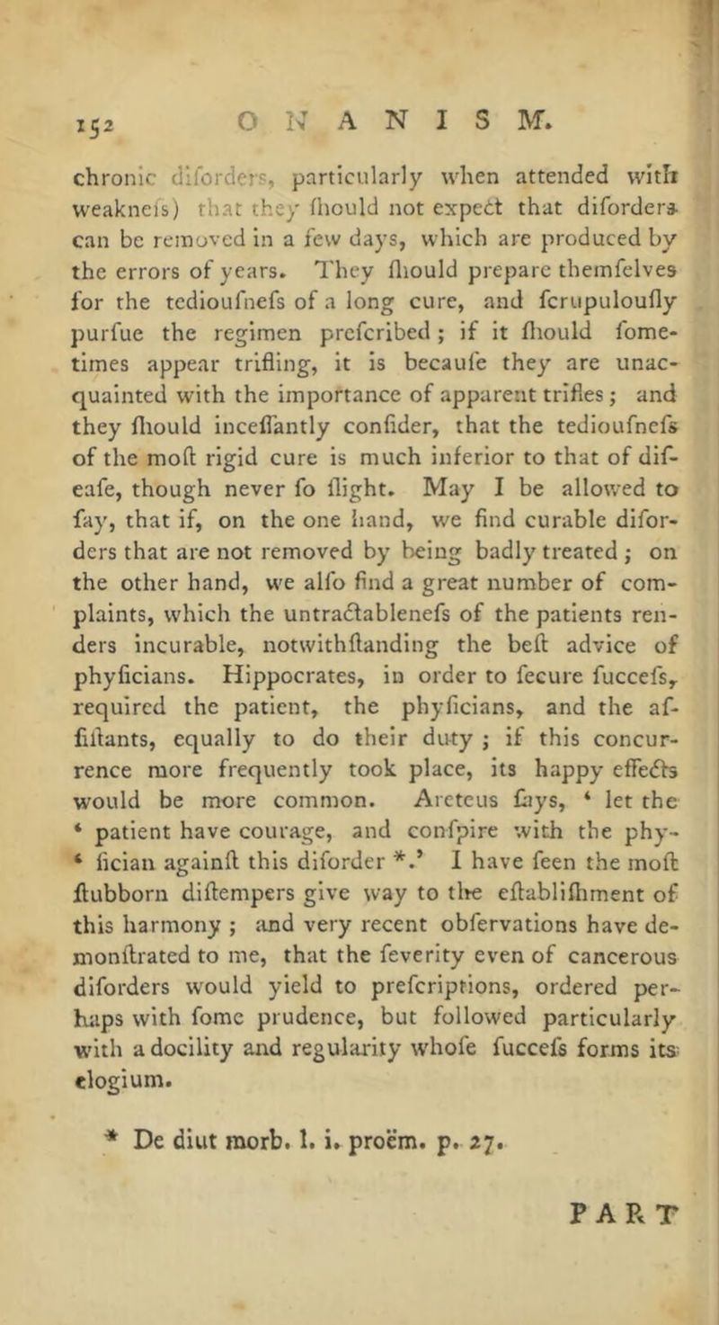 chronic dllorders, particularly when attended with weakneis) that they fhould not expedt that difordera. can be removed in a few days, which are produced by the errors of years. They fliould prepare themfelves for the tedioufnefs of a long cure, and fcrupuloufly purfue the regimen preferibed ; if it fliould fome- times appear trifling, it is becaufe they are unac- quainted with the importance of apparent trifles ; and they fliould inceflantly confider, that the tedioufnefs of the mod rigid cure is much inferior to that of dif- eafe, though never fo flight. May I be allowed to fay, that if, on the one hand, we find curable difor- ders that are not removed by being badly treated ; on the other hand, we alfo find a great number of com- plaints, which the untradlablenefs of the patients ren- ders incurable, notwithftanding the beft advice of phyficians. Hippocrates, in order to fecure fuccefs, required the patient, the phyficians, and the af- liflants, equally to do their duty ; if this concur- rence more frequently took place, its happy effedb would be more common. Areteus fays, ‘ let the ‘ patient have courage, and confpire with the phy- ‘ fician agalnft this dlforder I have feen the mofl: flubborn diftempers give way to tlte eftablifliment of this harmony ; :md very recent obfervations have de- monftrated to me, that the feverity even of cancerous diforders would yield to preferiptions, ordered per- haps with fomc prudence, but followed particularly w'itli a docility and regularity whofe fuccefs forms its^ elogium. * De diut morb. 1. i. proem, p. 27. PART