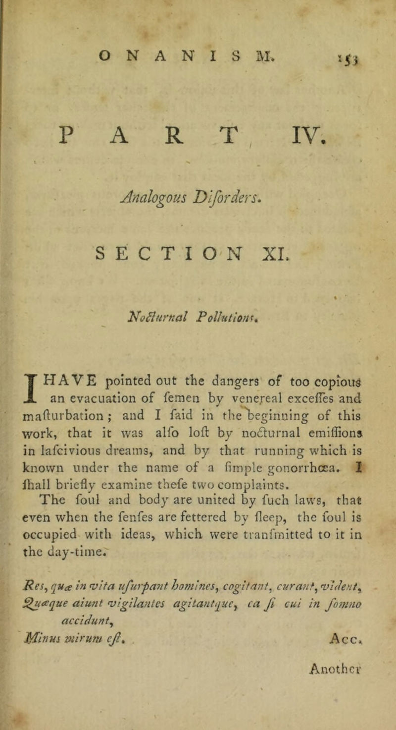 P A R T ^ IV. Analogous Dlforders. SECTION XL No^îurnal Pollution^, IHAVE pointed out the dangers of too copious an evacuation of femen by venereal exce/Tes and mafturbation ; and I faid in the'^eginning of this work, that it was alfo loft by nofturnal emiffions in lafcivious dreams, and by that running which is known under the name of a fimple gonorrhoea. I lhall briefly examine thefe two complaints. The foul and body are united by fuch laws, that even when the fenfes are fettered by fleep, the foul is occupied with ideas, which were tranfmitted to it in the day-time. Pes^ qua in vita ufurpa7it homines^ cogitant, curant, vident, ^aque aiunt vigilantes agitantque, ca Ji cut in fomno accidunt. Minus wiruni ejl, Acc, Another