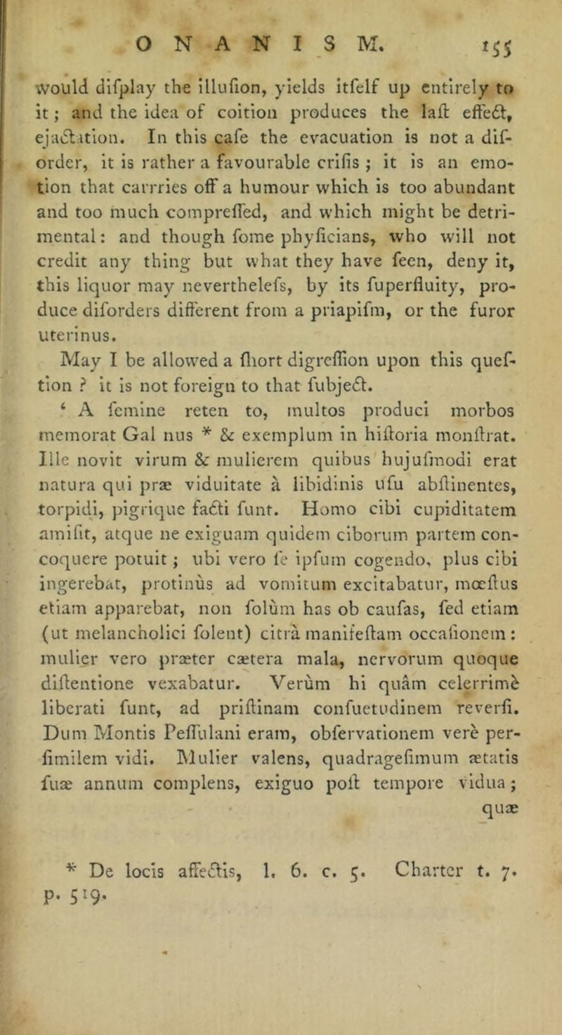 would difplay the lllufion, yields itfclf up entirely to it ; and the idea of coition produces the laft eft'eéf, ejadlition. In this cafe the evacuation is not a dif- order, it is rather a favourable crifis ; it is an emo- tion that carrries off a humour which is too abundant and too much comprelTed, and which might be detri- mental: and though fome phylicians, who will not credit any thing but what they have fecn, deny it, this liquor may neverthelefs, by its fuperfluity, pro- duce diforders different from a priapifm, or the furor uterinus. May I be allowed a fliort digrcflion upon this quef- tion ? it is not foreign to that fubjedf. ‘ A fcmine reten to, multos produci morbos memorat Gal nus * & exemplum in hifforia monffrat. Ille novit virum & muliercm quibus hujufmodi erat natura qui præ viduitate à libidinis ufu abffinentes, torpidi, pigrique fadti funt. Homo cibi cupiditatem amifit, atque ne exiguam quidem ciborum partem con- coquere potuit ; ubi vero le ipfum cogendo, plus cibi ingerebat, protinùs ad voinitum excitabatur, mocffus etiam apparebat, non folùin has ob caufas, fed etiam (ut melanchoiici folent) citrà manifeftam occalionem: millier vero praeter cætera mala, nervorum quoque diftentione vexabatur. Verùm hi quam celerrimè liberati funt, ad priftinam confuetudinem reverfi. Dum Montis PelTulani eram, obfervationem verè per- limilem vidi. IMulier valens, quadragefimum ætatis fuæ annum complens, exiguo poll tempore vidua ; quae ^ De locis affedlis, 1, 6. c. 5. Charter t. 7. P- 519-