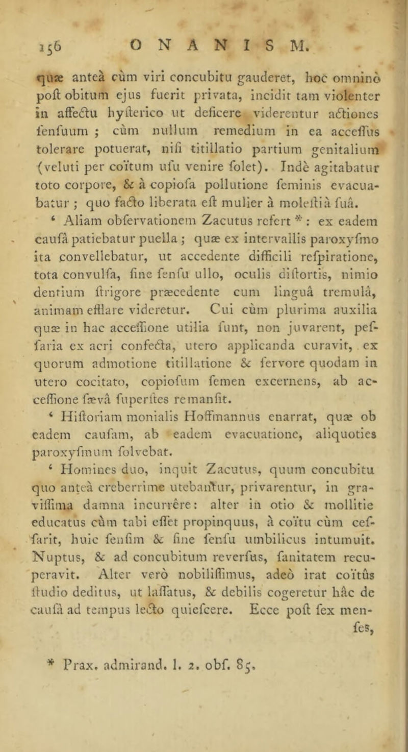 t]iiæ anteà cùm viri concubitu gauderet, hoc omninô poftobltum ejus fuerit privata, incidit tam violenter in afFeftu liyileiico vit dcficere viderentvir aphones lenluum ; cùin luilluin rcmedlum in ea acccflus tolerare potuerat, nifi titillatio partium gcnitaliinn (veluti per coïtum ufu venire folet). Inde agitabatur toto corpore, & à copiofa pollurione feminis évacua- batur ; quo faélo liberata eft mulier à molellià fuâ. ‘ Aliam obfervationem Zacutus rcfcrt : ex eadem caufâ patiebatur puella ; quæ ex intcrvallis paroxyfmo ita convellebatur, ut accedente difficili refpirationc, tota convulfa, fine fenfu ullo, oculis difiortis, nimio denrium llrigore præcedente cuni linguâ tremulà, animam efilaie vidcretur. Cui cùm plurima auxilia quæ in hac acceflione utilia lunt, non juvarent, pef- faria ex acri confeèla, utero applicanda curavir, ex quorum admotione titillatione & l'ervorc quodam in utero cocitato, copiofum fcmen cxccrnens, ab ac- ceflione fævâ fuperl'tes rcmanfit. ‘ Hlftorlam monialis HofFmannus enarrat, quæ ob cadem caufam, ab eadem evacuationc, aliquoties paroxyfmum folvebat. ‘ Plomines duo, inquit Zacutus, quum concubitu quo anteà creberrime utebaii^ur, privarentur, in gra- vifliiua damna incuncre: alter in otio & mollitie educatus cùm tabi cfl'ct propinquus, à coïtu cùm cef- farit, huic fenfim & fine lenl'u umbilicus intumuit. Nuptus, & ad concubitum reverfus, fanitatem recu- peravit. Alter verô nobiliflimus, adeô irat coïtûs ihidio deditus, ut laflâtus, & debilis cogeretur hfic de caula ad tempus lei3:o quiefeere. Ecce poft fex men- fes, * Prax, admirand. 1. 2. obf. 85.