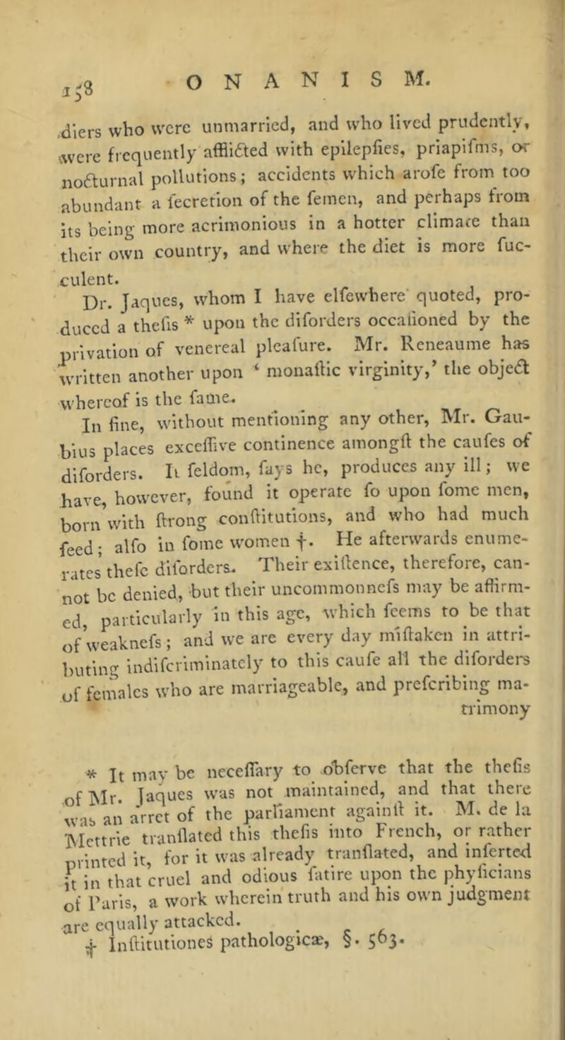 3^3 ,diers who were unmarried, and who lived prudently, avere frequently afflicted with epllepfies, priapifms, or noaurnal pollutions; accidents which arofe from too abundant a fecretion of the femen, and perhaps from its being more acrimonious in a hotter climace than their own country, and where the diet is more fuc- culent. Dr. Jaques, whom I have elfewhere quoted, pro- duced a thefts * upon the diforders occafioned by the privation of venereal plcafure. Mr. Reneaume has written another upon ‘ monaftic virginity,’ the objed whereof is the fame. In fine, without mentioning any other, Mr. Gau- bius places exceffive continence amongft the caufes of diforders. It feldom, fays he, produces any ill ; we have, however, found it operate fo upon fome men, bornVith ftrong conftitutions, and who had much feed ; alfo in fome women f- He afterwards enume- rates thefe diforders. Their exillence, therefore, can- not be denied, but their uncommon nefs may be aflirm- ed particularly in this age, which feems to be that ofweaknefs; and we are every day miftaken in attri- buting indiferiminately to this caufe all the diforders of females who are marriageable, and preferibing ma- trimony * It may be neceflary to obferve that the thefis of Mr. jaques was not maintained, and that there w-ib an a'rret of the parfiamcnt againll it. M. de la Mettrie tranilated this thefis into French, or rather minted it, for it was already tranfiated, and infertctl it in that cruel and odious fatire upon the phyficians of Paris, a work wherein truth and his own judgment are equally attacked. ^ Inftitutioneâ pathologicae, §. 5^3*