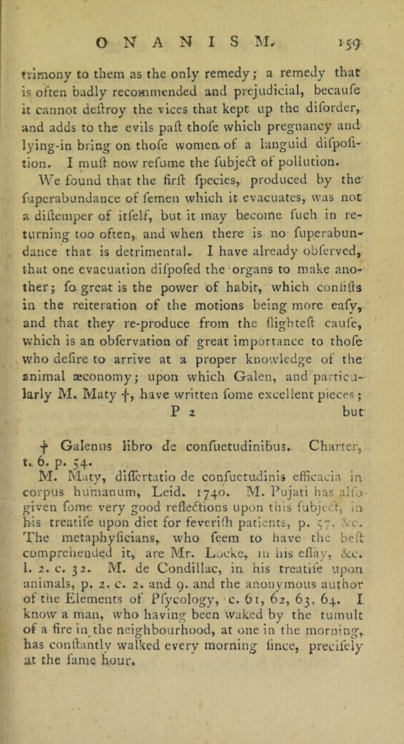 trimony to them as the only remedy ; a remedy that is often badly recommended and prejudicial, becaufe it cannot dcllroy the vices that kept up the dilorder, and adds to the evils paft thofe which pregnancy and lying-in bring on thofe womea of a languid difpofi- tion. I muft now refume the fubjedf ot pollution. We found that the firil: fpccies, produced by the fuperabundance of femen which it evacuates, was not a didcmjjer of itfelf, but it may become fuch in re- turning too often, and when there is no fuperabun- dance that is detrimental.. I have already oblerved, that one evacuation difpofed the organs to make ano- ther; fa great is the power of habit, which conlifts in the reiteration of the motions being more eafy, and that they re-produce from the flightefl caufe, which is an obfervation of great importance to thofe who defire to arrive at a proper knowledge of the animal æconomy; upon which Galen, and particu- larly M. Maty f, have written fome excellent pieces ; P 2 but -f Galenus libro de confuetudinlbus. Charter, t.. 6. p. 54. M. Maty, diflertntio de confuctiuilnis efficacia in corpus humanum, Leid. 1740. M. Pujati has alfo given fome very good reflecftions upon this fubjetf, in his treatife upon diet for feverifh patients, p. !Vc. The raetaphyficians, who feem to have the bed comprehended it, are Mr. Lucke, in liis eflky, ike. 1. 2. c. 32. M. de Condillac, in his treatife upon animals, p. 2. c. 2. and g. and the anonymous author ol ttie Elements of Pfycology, c. 61, 62, 63, 64. I know a man, who having been waked by the tumult of a fire in the neighbourhood, at one in the morning, has conlbintly walked every morning lince, precifely at the fame hour.