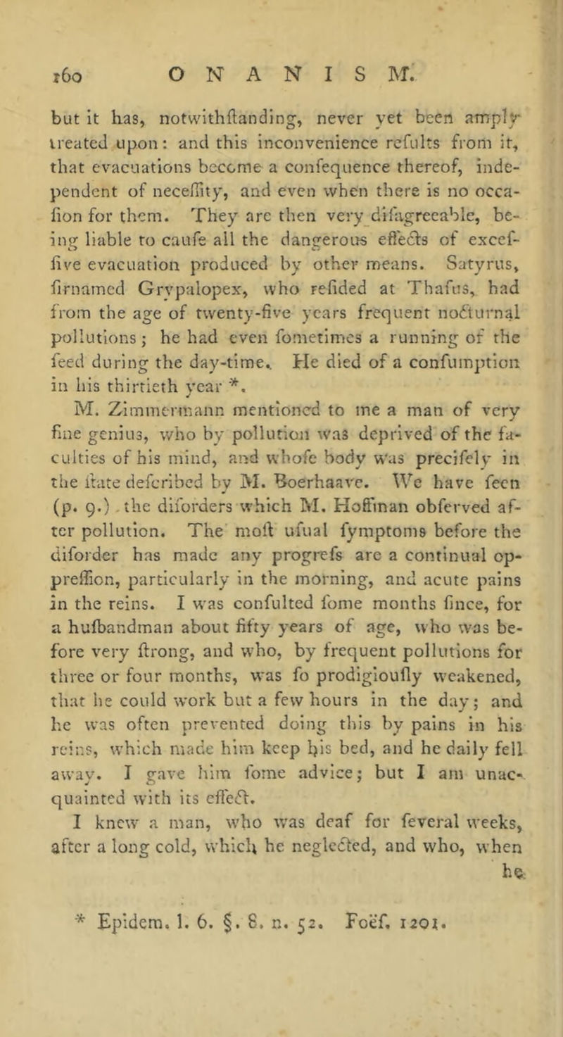 but it has, notwlthftanding, never yet been amply treated upon: and this inconvenience rcfults from it, that evacuations become a confeqnence thereof, inde- pendent of necefiity, and even when there is no occa- fion for them. They are then very difagreeable, be- ing liable to caufe all the dangerous efl'ecls of excef- live evacuation produced by other means. Satyrus, firnamed Grvpalopex, who refided at Thafus, had liom the age of twenty-five years frequent noéturnal pollutions; he had even fometimes a running of the feed during the day-time. He died of a confuinption in his thirtieth vear *. M. Zimmermann mentioned to me a man of very fine genius, who by pollution was deprived of the fa- culties of his mind, and whofe body w'as precifely in the irate deferibed by M. Boerhaave. We have fecn (p. 9.) the diforders which M. Hoffman obferved af- ter pollution. The moft ufual fymptoms before the diforder has made any progrefs are a continual op- preffion, particularly in the morning, and acute pains in the reins. I was confulted fome months fince, for a hufbandman about fifty years of age, who was be- fore very ftrong, and who, by frequent pollutions for three or four months, was fo prodlgloufly weakened, that he could work but a few hours in the dav; and he was often prevented doing this by pains in his reins, which made him keep his bed, and he daily fell away. I gave him fome advice; but I am unac- quainted with its efleft. I knew a man, who was deaf for feveral weeks, after a long cold, which he neglected, and who, when he.