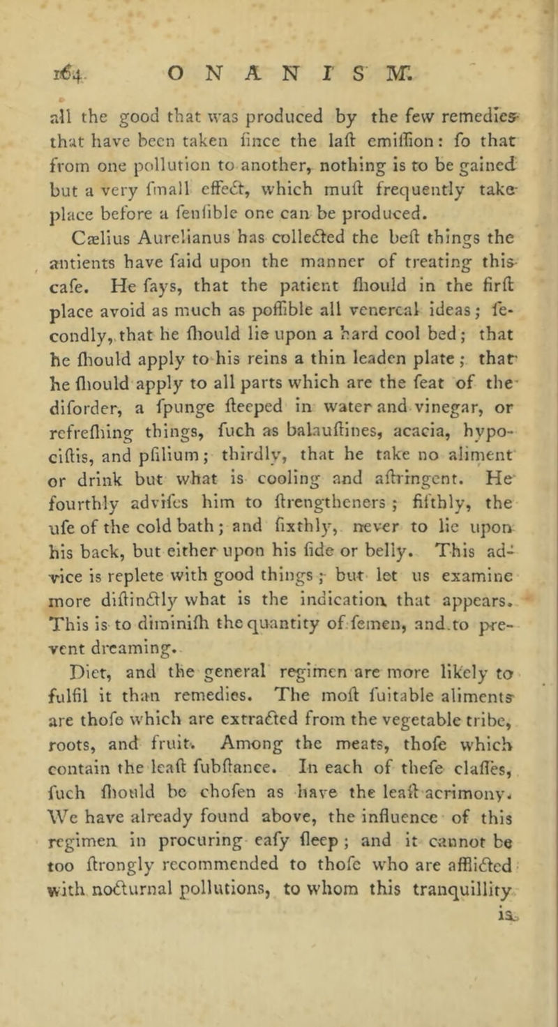 • aîl the good that was produced by the few remedies- that have been taken lincc the laft cmifhon : fo that from one pollution to another, nothing is to be gained but a very fmall effedt, which muft frequently take- place before a feniible one can be produced. Cælius Aurelianus has colledfed the beft things the antients have faid upon the manner of treating this- cafe. He fays, that the patient fltould in the firfl place avoid as much as poffible all venereal ideas ; fe- condly, that he fliould lie upon a hard cool bed; that he fliould apply to his reins a thin leaden plate ; thaf he fliould apply to all parts which are the feat of the* diforder, a fpunge fteeped in water and vinegar, or rcfrefliing things, fuch as balauftines, acacia, hypo- ciftis, and pfllium ; thirdly, that he take no aliment or drink but what is cooling and aftrrngcnt. He’ fourthly advifes him to ftrengtheners ; fifthly, the ufe of the cold bath ; and fixthly, never to lie upon his back, but either upon his fide or belly. This ad- vice is replete with good things but let us examine more diftindly what is the indication, that appears. This is to dirainifh the quantity of femen, and.to pre- vent dreaming. Diet, and the general regimen arc more likely to fulfil it than remedies. The moft fuitable aliments are thofe which are extracted from the vegetable tribe, roots, and fruits. Among the meats, thofe which contain the lead fubflance. In each of thefe clafles, fuch fliould bo chofen as have the leaft acrimony. We have already found above, the influence of this regimen in procuring eafy fleep ; and it cannot be too ftrongly recommended to thofe who are afflided with noüurnal pollutions, to W'hora this tranquillity ii,