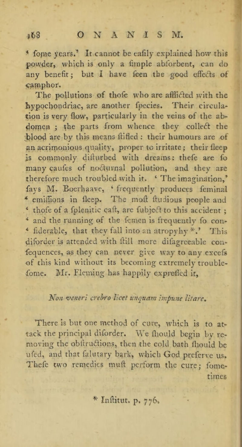 * fope years.’ It cannot be eafily explained how this powder, which is only a fiinple ablbrbent, can do any benefit ; but i have feen the good effeds of camphor. The pollutions of thole who are afHii^cd with the hypochondriac, are another fpecies. Their circula- tion is very flow, particularly in the veins of the ab- domen ; the parts from whence they colleéf the hlood are by this means ftifled : their humours are of an acrirnonious quality, proper to irritate ; their lleep is comnionly diflurbed with dreams; thefe are fo many caulcs of noiStuvnal pollution, and they arc therefore much troubled with it. ‘ The imagination,’ fays M. Boerhaave, ‘ frequently produces feminal * emiflions in fleep. The moft ftudious people and ‘ thofe of a fplenitic call, are fubjeiff to this accident ; * and the running of the lemen is frequently fo con- * fiderable, that they^ fall into an atropyhy This dilbrdcr is attended with flill more difagreeable con- fequences, as they can never give way to any excels of this kind without its becoming extremely trouble- fome. IMr. Flaning has happily exprelled it. veneri crehro licet unquam :n;pune litarc. There is but one method of cust, which is to at- tack the principal diforder. We lliould begin by re- moving the obitrudions, then the cold bath Ihould be ufed, and that falutary bark, which God preferve us, Thefe two remedies muft perform the cure; lome- times ^ Inftitut. p, 776,