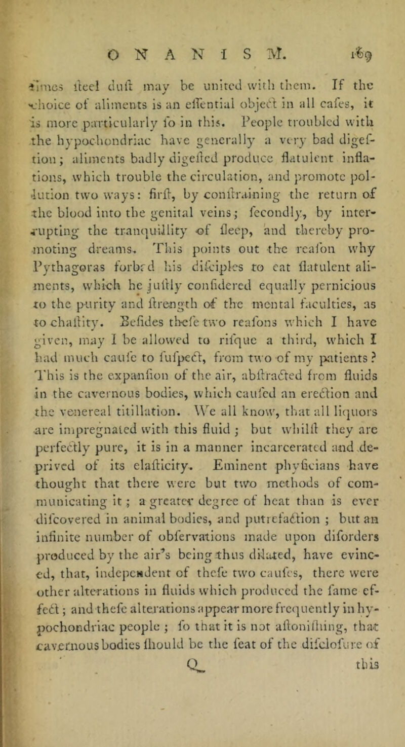 ilmcs ikel ciult may be united with them. If the «choice of aliments is an elfential objet! in all cafes, it is more particularly fo in this. People troubled with the hypochondriac have generally a very bad digef- tion; aliments badly digellcd produce flatulent infla- tions, which trouble the circulation, and promote pol- -lution two ways : firfl, by con draining the return of the blood into the genital veins ; fecondly, by inter- 4-upting the tranquillity of fleep, and thereby pro- moting dreams. This poiius out the rcalbn why Pythagoras forbrd his difciples to cat flatulent ali- ments, which he jultly confidered equally pernicious to the purity and flrength of the mental faculties, as tochallity. Sefides tlrefe two reafons which I have given, may I be allowed to rifque a third, which I had much caufc to lufpccf, from two of my jiatients ? This is the cxpanlion of the air, abflrafted from fluids in the cavernous bodies, which caufed an ereftion and the venereal titillation. WT all know, that all liejuors ■are impregnated with this fluid ; but whilfl they arc perfectly pure, it is in a manner incarcerated and de- prived of its elaftlcify. Eminent phyfleians have thought that there were but two methods of com- municating it ; a greatev degree of heat than is ever difeovered in animal bodies, and putrefadtion ; but an infinite number of oblervations made upon diforders produced by the air’s being thus dilated, have evinc- ed, that, indcpcHdent of thefe tu'o caufes, there were other alterations in fluids which produced the fame ef- fedl ; and thefe alterations appear more frc<]uently in hy- pochondriac people ; fo that it is not aflonifliing, that cavernous bodies fliould be the feat of the difclofure of this