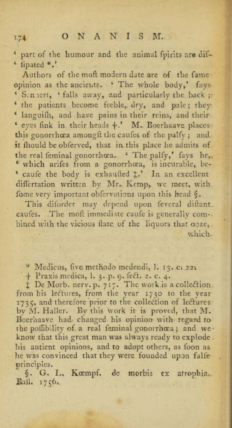 1-7+ ‘ part of the humour and the animal fplrits are di'f- * lipated Authors of the moft modem date are of the fame opinion as the ancleuts, ‘ The whole body,’ fays ‘ S.nicrt, ‘falls away, and particularly the back ‘ the patients become feeble,, dry, and pale; thc}~ ‘ languidi, and have pains in their reins, and their ‘ eyes fink in their heads fM. Boerhaave places- this gonorrhœa amongft the caufes of the palfy ; and it fliould be obferved, that in this place he admits of the real femlnal gonorrhœa. ‘ The palfy,’ fays he,. * which arlfes from a gonorrhœa, is incurable, be- * caufe the body is exhaufted j.’ In an excellent diflertation written by hlr.. Kemp,, we meet, with fome very important obfervations upon this head §. This diforder may depend upon feveral diftant. caufes. The moft immedi.ite caufe is generally com-- bined with the vicious ftatc of the liquors that ooze, which. Medlcus, five methodo mcdendl, 1. 13. c; 22-, f Praxis mcdica, 1. 3. p. 9. fedt. 2. c. 4. I Dc INIorb. nerv. p. 7 17. The work is a collctftion from his lectures, from the year 1.730 to the year 1733, and therefore prior to the collection of IcCtures bv hi. Haller. By this work it is proved, that M. lîoerhaavc had changed his opinion with- regard to the polfibility of. a real feminal gonorrhœa ; and we- know that this great man was always ready to explode his antient opinions, and to adopt others, as foon as lie was convinced that they were founded upon falfe principles. §. G. !.. Kœmpf. de morbis ex atrophia... Ball. 1756,,