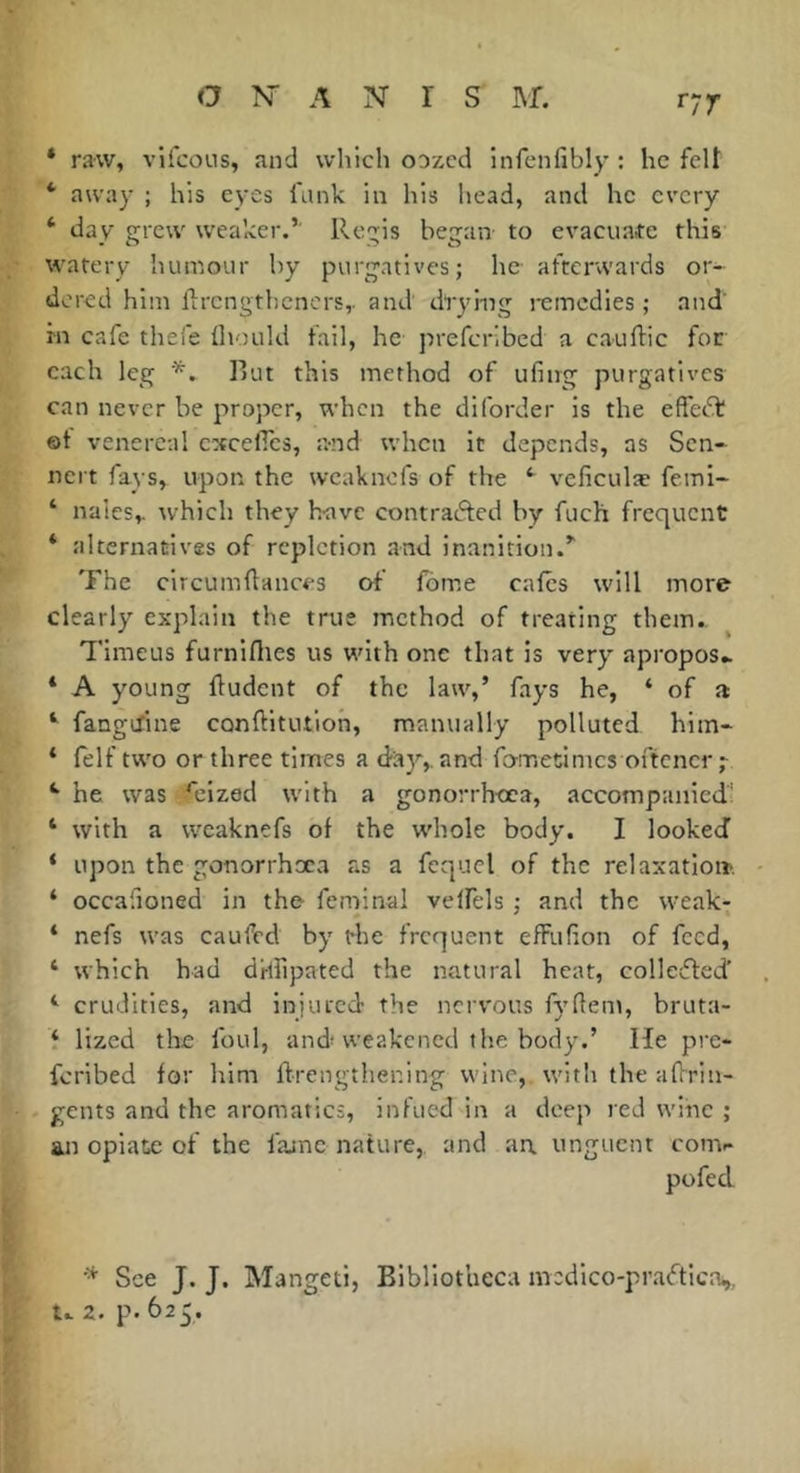 r77> * raw, vifcoLis, and which oozed infcnfibly : he felt * away ; his e^-es funk in his head, and he every ‘ day grew weaker.’' Regis began- to evacuate this watery huiriour by purgatives; he afterwards or- dered him ftrengtbeners,. and drying i-einedies ; and rn cafe thefe Ihould fail, he preferibed a cauftic for each leg *. Rut this method of ufing purgatives can never be proper, when the diforder is the eftec'd; ©t venereal cxceflcs, and when it depends, as Sen* nert fays, upon the weaknefs of the ^ veficulæ femi- ‘ nalcs,. which they Iravc contrafted by fuch frequent * alternatives of repletion and inanition.’' The circumdances of fome cafes will more clearly explain the true method of treating them., Timeus furniflies us with one that is very apropos* * A young fludent of the law,’ fays he, ‘ of a fangefine conftitutlon, manually polluted him* ‘ felf two or three times a day,, and fo-metimes oftener *■ he was ^eized with a gonorrhoea, accompanied; ‘ with a weaknefs of the whole body. I lookecî ‘ upon the gonorrhxa as a fequel of the relaxatio». ‘ occafioned in the- feminal velfels ; and the vveak- ‘ nefs was caufed by the frequent efFufion of feed, ‘ which had dHfipated the natural heat, collesfled' ‘ crudities, and injured the nervous fyfiem, bruta- i lized the foul, and weakened the body.’ He pre- fcrlbed for him ftrengthening wine, witli the aflrin- gents and the aromatics, infued in a deep red wine ; an opiate of the fajne nature, and au unguent conv pofed See J. J. Mangeti, Bibliotheca mcdlco-praftica,, u z. p. 625.