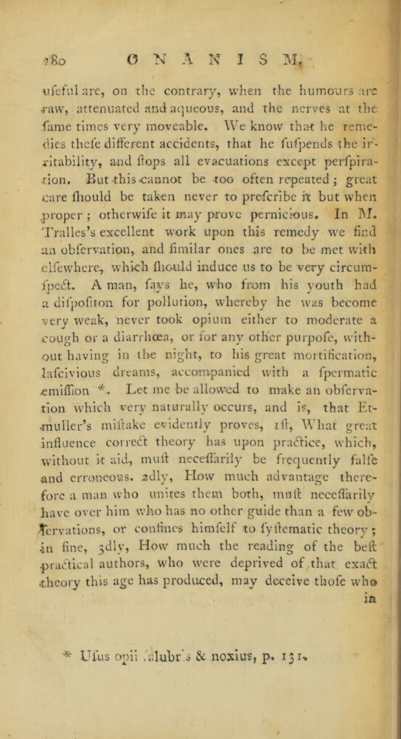 tifcfiil arc, on the contrary, when the humours arc •raw, attenuated and aqueous, and the nerves at the lame times very moveable. We know that he reme- dies thclc different accidents, that he ruTpends the ir- ritability, and Hops all evacuations except perfpira- •tion. But this cannot be -too often repeated ; great care fliould be tak-en never to preferibe it but when proper ; otherwife it may prove pernicious. In hi. Tralles’s excellent work upon this remedy we find an obfervation, and fimilar ones are to be met with clfcwhcre-, which fliould induce us to be very circum- ijicift. A man, fays he, who from his youth had a difpofiton for pollution, whereby he was become very weak, never took opium either to moderate a cough or a diarrhœa, or for any other purpofe, with- out having in the night, to his great mortification, lafeivious dreams, accompanied with a fpermatic emiffion Let me be allowed to make an obferva- tion which very naturally occurs, and is, that Et- muller’s miflake evidently proves, ill. What great influence correct theory has upon pradficc, which, without it aid, mull neceflarily be frequently falle and erroneous. 2dly, How much advantage there- fore a man who unites them both, mull; neceflarily have over him who has no other guide than a few ob- servations, or confines himfclf to fyflcmatic theory; ■in fine, 5dly, How much the reading of the belt practical authors, who were deprived of .that exadl •theory this age has produced, may deceive thofe who in Uius opii .'alubr o & noslus, p. 131