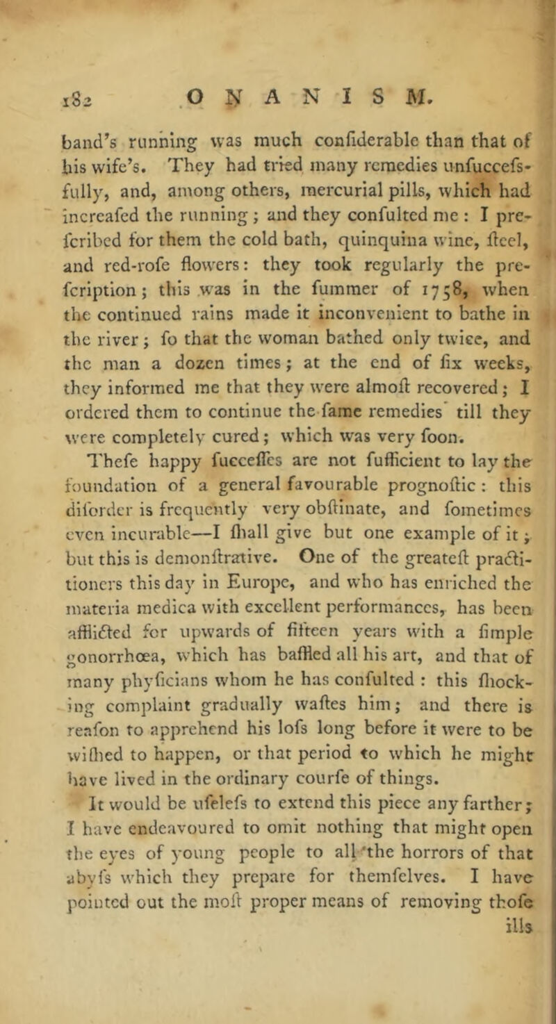 band’s running was much confiderable than that of his wife’s. They had tried many remedies unfuccefs- fully, and, among others, mercurial pills, which had increafed the running ; and they confulted me : I pre- feribed for them the cold bath, quinquina wine, ifccl, and red-rofe flowers: they took regularly the pre- feription ; this .was in the fummer of 1758, when the continued rains made it inconvenient to bathe in the river ; fo that the woman bathed only twice, and the man a dozen times ; at the end of fix weeks, they informed me that they were almofl: recovered ; I ordered them to continue the fame remedies till they were completely cured; which was very foon. Thefe happy fueceflès are not fufficient to lay the foundation of a general favourable prognoftic : this difordcr is frequently very obftinatc, and fometimes even incurable—I fliall give but one example of it ; but this is demonftrative. One of the greateft pradfi- tioners this day in Europe, and who has enriched the materia raedica with excellent performances, has been afflidled for upwards of fifteen years with a fimple gonorrhœa, which has baffled all his art, and that of many phyficians whom he has confulted : this fliock- ing complaint gradually waftes him; and there is reafon to apprehend his lofs long before it were to be widied to happen, or that period to which he might have lived in the ordinary courfe of things. It would be ufelefs to extend this piece any farther; I have endeavoured to omit nothing that might open the eyes of young people to all 'the horrors of that abyfs which they prepare for themfelves. I have pointed out the mofl proper means of removing thofe ills