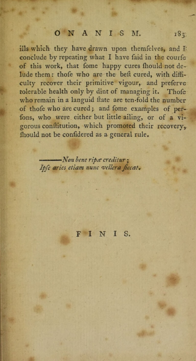 ills which they have drawn upon themfelvcs, and R conclude by repeating what I have faid in the courfc of this work, that fome happy cures fhould not de- lude them r thofe who are the befl cured, with diffi- culty recover their primitive vigour, and preferve tolerable health only by dint of managing it. Thofe who remain in a languid ftate are ten-fold the number of thofe who are cured and fome examples of per- fons, who were either but little ailing, or of a vi- gorous conftitution, which promoted their recovery, fliould not be confidered as a general rule. • ’——No» hcnc r'lpa a'ediiur ; Ipfe aries etiam nunc vdlcra jiecat. FINIS.