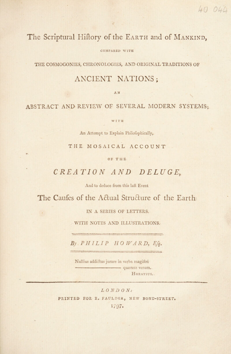 The Scriptural Hiftory of the Earth and of Mankind, COMPARED WITH THE COSMOGONIES, CHRONOLOGIES, AND ORIGINAL TRADITIONS OF ANCIENT NATIONS; AN ABSTRACT AND REVIEW OF SEVERAL MODERN SYSTEMS WITH An Attempt to Explain Philofophically, THE MOSAICAL ACCOUNT OF T H E CREATION AND DELUGE, And to deduce from this laft Event The Caufes of the A6lual Structure of the Earth' IN A SERIES OF LETTERS. WITH NOTES AND ILLUSTRATIONS. By PHILIP HOWARD, Efq. Nullius addlulus jurare in verba magiftri — — ■ ■ quierere verum, H ORATIUS, . LONDON: PRINTED FOR R. FAULDER, NEW BOND-STREET, i/97* /. I'