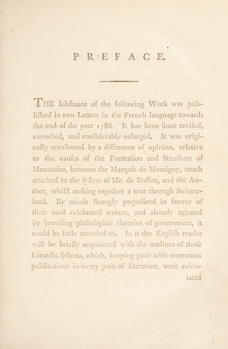 PREFACE. rr^ J. HE fubllance of the following Work was pub- lifhed in two Letters in the French language tow'ards the end of the year 1786, It has been fince revifed, corre£led, and confiderably enlarged. It was origi- nally occafioned by a difference of opinion, relative to the caufes of the Formation and Strufture of Mountains, between the Marquis de Montigny, much attached to the fyilem ofMr. de Buffon, and the Au- thor, v/hilif making together a tour through Switzer- ^ 00 O land. By minds ftrongly prejudiced in favour of their mod celebrated writers, and already agitated by brooding philofophic theories of government, it could be little attended to. In it the Engliflr reader v.dll be briefly acquainted with the outlines of thofe fcientific fyflems, which, keeping pace with numerous publications in every path of literature, were calcu-