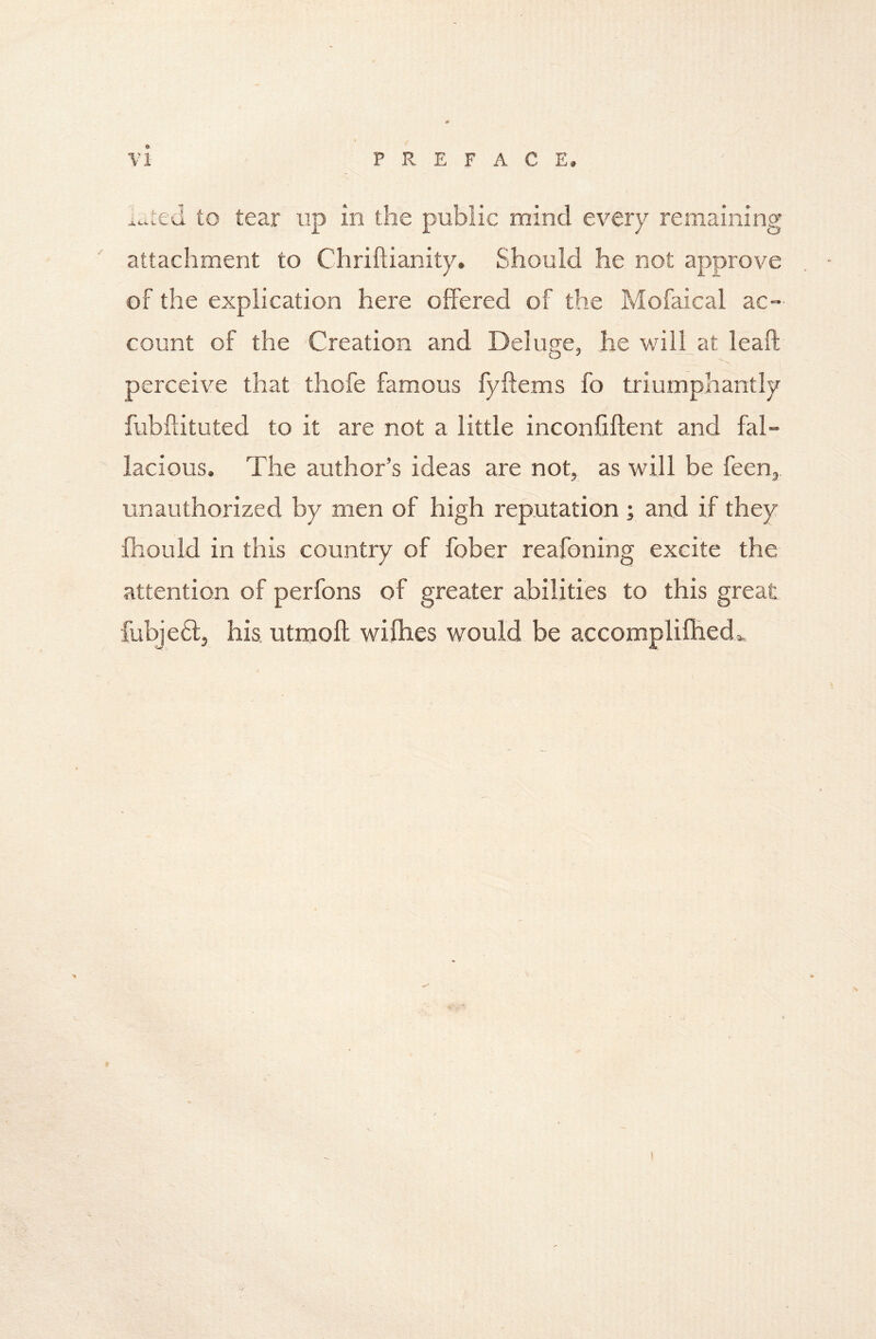 vi L::ed to tear up in the public mind every remaining attachment to Chriftianity, Should he not approve of the explication here offered of the Mofaical ac- count of the Creation and Deluge, he wilhat leaft perceive that thofe famous fyftems fo triumphantly fubffituted to it are not a little inconfiflent and fal™ lacious. The author’s ideas are not, as will be feen,. unauthorized by men of high reputation ; and if they fliould in this country of fober reafoning excite the attention of perfons of greater abilities to this great fubjeft, his utmofl wifhes would be accompliflied..