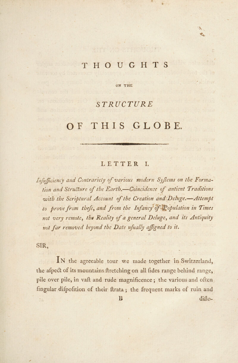 ♦ '••X, I THOUGHTS ON THE STRUCTURE OF THIS GLOBE. LETTER I. » tnfufficie7icy and Contrariety of various modern Sy/lems on the Fonna^ tion and Stru&iire of the Earth,—Coincidence of antient traditions «* » * VLHth the Scriptural Account of the Creation dnd Dehge,—Attempt to prove from thefe^ and from the Infancy if^(^fulatioii in times not very remotethe Reality of a general Deluge^ and its Antiquity not far removed beyond the Date ufually ajfigned to it. SIR, In the agreeable tour we made together in Switzerland, the afpe£t of its mountains ftretching on all fides range behind range, pile over pile, in vaft and rude magnificence; the various and often Angular clifpofition of their ftrata ; the frequent marks of ruin and B dillo- ✓